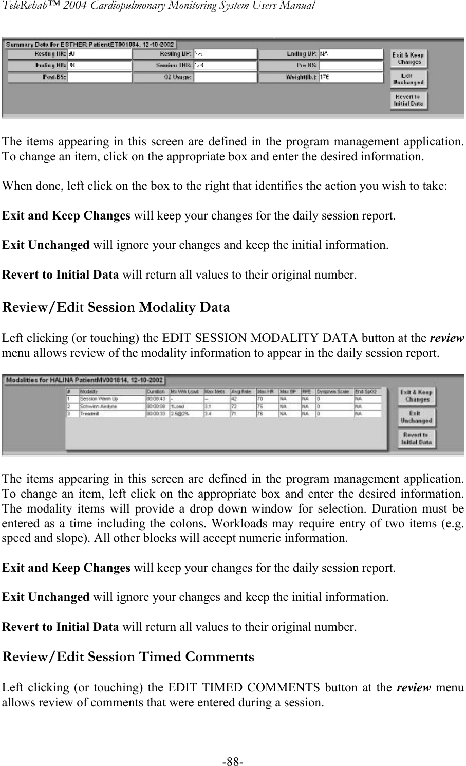 TeleRehab™ 2004 Cardiopulmonary Monitoring System Users Manual    -88-  The items appearing in this screen are defined in the program management application. To change an item, click on the appropriate box and enter the desired information.  When done, left click on the box to the right that identifies the action you wish to take:  Exit and Keep Changes will keep your changes for the daily session report.  Exit Unchanged will ignore your changes and keep the initial information.  Revert to Initial Data will return all values to their original number.  Review/Edit Session Modality Data  Left clicking (or touching) the EDIT SESSION MODALITY DATA button at the review menu allows review of the modality information to appear in the daily session report.    The items appearing in this screen are defined in the program management application. To change an item, left click on the appropriate box and enter the desired information. The modality items will provide a drop down window for selection. Duration must be entered as a time including the colons. Workloads may require entry of two items (e.g. speed and slope). All other blocks will accept numeric information.  Exit and Keep Changes will keep your changes for the daily session report.  Exit Unchanged will ignore your changes and keep the initial information.  Revert to Initial Data will return all values to their original number.  Review/Edit Session Timed Comments  Left clicking (or touching) the EDIT TIMED COMMENTS button at the review menu allows review of comments that were entered during a session.   