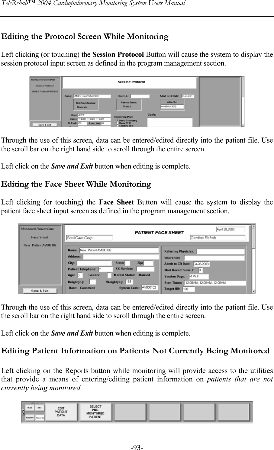 TeleRehab™ 2004 Cardiopulmonary Monitoring System Users Manual    -93- Editing the Protocol Screen While Monitoring  Left clicking (or touching) the Session Protocol Button will cause the system to display the session protocol input screen as defined in the program management section.    Through the use of this screen, data can be entered/edited directly into the patient file. Use the scroll bar on the right hand side to scroll through the entire screen.  Left click on the Save and Exit button when editing is complete.  Editing the Face Sheet While Monitoring  Left clicking (or touching) the Face Sheet Button will cause the system to display the patient face sheet input screen as defined in the program management section.    Through the use of this screen, data can be entered/edited directly into the patient file. Use the scroll bar on the right hand side to scroll through the entire screen.  Left click on the Save and Exit button when editing is complete.  Editing Patient Information on Patients Not Currently Being Monitored  Left clicking on the Reports button while monitoring will provide access to the utilities that provide a means of entering/editing patient information on patients that are not currently being monitored.   