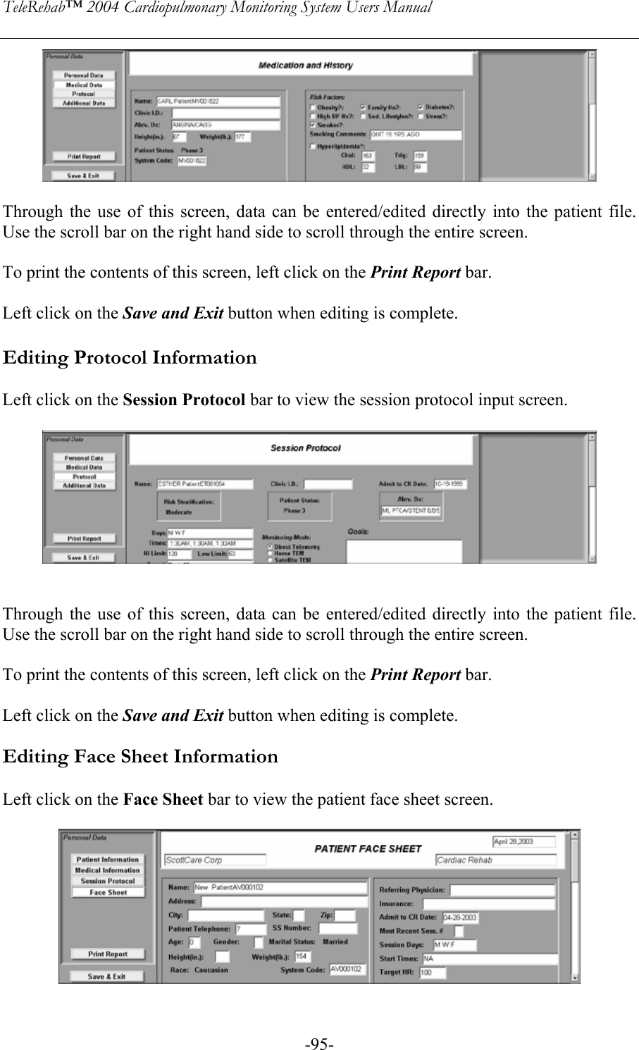TeleRehab™ 2004 Cardiopulmonary Monitoring System Users Manual    -95-  Through the use of this screen, data can be entered/edited directly into the patient file. Use the scroll bar on the right hand side to scroll through the entire screen.  To print the contents of this screen, left click on the Print Report bar.  Left click on the Save and Exit button when editing is complete.  Editing Protocol Information  Left click on the Session Protocol bar to view the session protocol input screen.     Through the use of this screen, data can be entered/edited directly into the patient file. Use the scroll bar on the right hand side to scroll through the entire screen.  To print the contents of this screen, left click on the Print Report bar.  Left click on the Save and Exit button when editing is complete.  Editing Face Sheet Information  Left click on the Face Sheet bar to view the patient face sheet screen.   