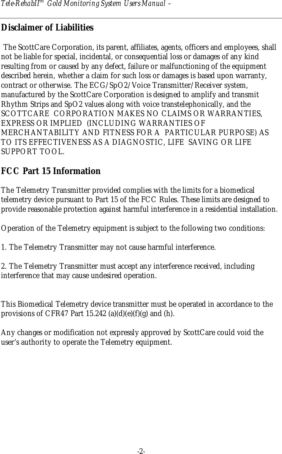 Tele-RehabII™ Gold Monitoring System Users Manual –  -2-  Disclaimer of Liabilities   The ScottCare Corporation, its parent, affiliates, agents, officers and employees, shall not be liable for special, incidental, or consequential loss or damages of any kind resulting from or caused by any defect, failure or malfunctioning of the equipment described herein, whether a claim for such loss or damages is based upon warranty, contract or otherwise. The ECG/SpO2/Voice Transmitter/Receiver system, manufactured by the ScottCare Corporation is designed to amplify and transmit Rhythm Strips and SpO2 values along with voice transtelephonically, and the SCOTTCARE  CORPORATION MAKES NO CLAIMS OR WARRANTIES, EXPRESS OR IMPLIED  (INCLUDING WARRANTIES OF MERCHANTABILITY AND FITNESS FOR A  PARTICULAR PURPOSE) AS TO ITS EFFECTIVENESS AS A DIAGNOSTIC, LIFE  SAVING OR LIFE SUPPORT TOOL.  FCC Part 15 Information  The Telemetry Transmitter provided complies with the limits for a biomedical telemetry device pursuant to Part 15 of the FCC Rules. These limits are designed to provide reasonable protection against harmful interference in a residential installation.  Operation of the Telemetry equipment is subject to the following two conditions:  1. The Telemetry Transmitter may not cause harmful interference.  2. The Telemetry Transmitter must accept any interference received, including interference that may cause undesired operation.   This Biomedical Telemetry device transmitter must be operated in accordance to the provisions of CFR47 Part 15.242 (a)(d)(e)(f)(g) and (h).  Any changes or modification not expressly approved by ScottCare could void the user’s authority to operate the Telemetry equipment.  