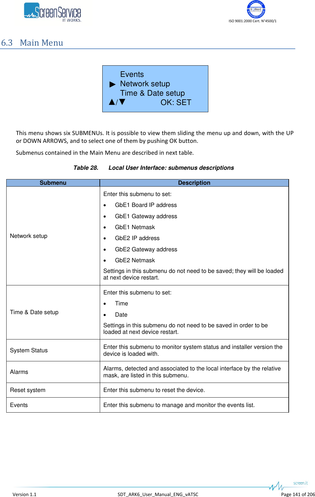    ISO 9001:2000 Cert. N&deg;4500/1   Version 1.1  SDT_ARK6_User_Manual_ENG_vATSC  Page 141 of 206 6.3 Main Menu         Events       Network setup       Time &amp; Date setup     /    OK: SET/  This menu shows six SUBMENUs. It is possible to view them sliding the menu up and down, with the UP or DOWN ARROWS, and to select one of them by pushing OK button. Submenus contained in the Main Menu are described in next table. Table 28.  Local User Interface: submenus descriptions Submenu Description Network setup Enter this submenu to set:  GbE1 Board IP address  GbE1 Gateway address  GbE1 Netmask  GbE2 IP address  GbE2 Gateway address  GbE2 Netmask Settings in this submenu do not need to be saved; they will be loaded at next device restart. Time &amp; Date setup Enter this submenu to set:  Time  Date Settings in this submenu do not need to be saved in order to be loaded at next device restart. System Status Enter this submenu to monitor system status and installer version the device is loaded with. Alarms Alarms, detected and associated to the local interface by the relative mask, are listed in this submenu. Reset system Enter this submenu to reset the device. Events Enter this submenu to manage and monitor the events list.   