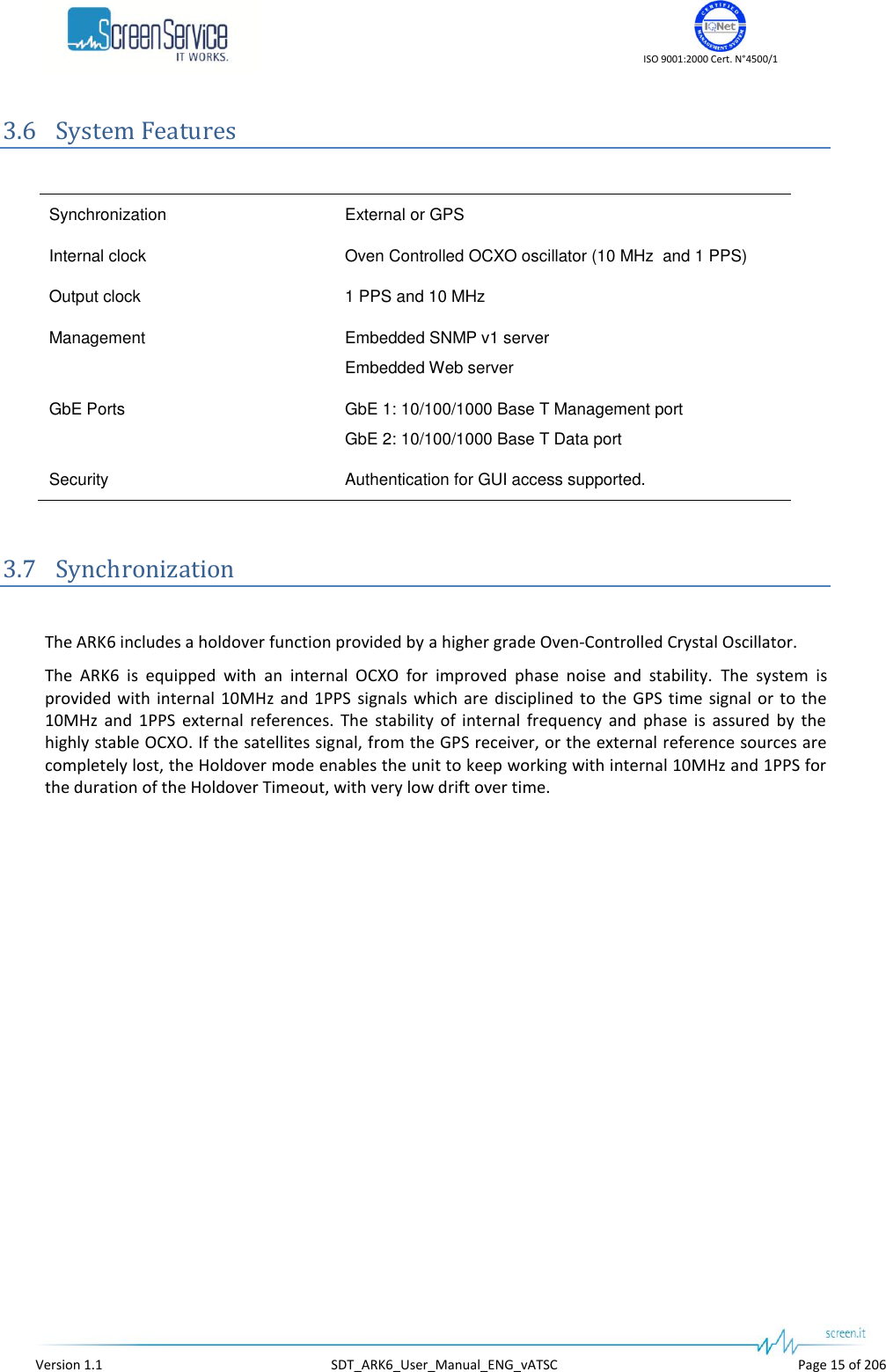    ISO 9001:2000 Cert. N&deg;4500/1   Version 1.1  SDT_ARK6_User_Manual_ENG_vATSC  Page 15 of 206 3.6 System Features  Synchronization External or GPS Internal clock Oven Controlled OCXO oscillator (10 MHz  and 1 PPS) Output clock 1 PPS and 10 MHz Management Embedded SNMP v1 server Embedded Web server GbE Ports GbE 1: 10/100/1000 Base T Management port GbE 2: 10/100/1000 Base T Data port Security Authentication for GUI access supported.  3.7 Synchronization  The ARK6 includes a holdover function provided by a higher grade Oven-Controlled Crystal Oscillator. The  ARK6  is  equipped  with  an  internal  OCXO  for  improved  phase  noise  and  stability.  The  system  is provided  with  internal 10MHz  and  1PPS  signals  which are  disciplined to  the GPS time signal  or to the 10MHz  and  1PPS  external  references.  The  stability  of  internal  frequency  and  phase  is  assured  by  the highly stable OCXO. If the satellites signal, from the GPS receiver, or the external reference sources are completely lost, the Holdover mode enables the unit to keep working with internal 10MHz and 1PPS for the duration of the Holdover Timeout, with very low drift over time.  