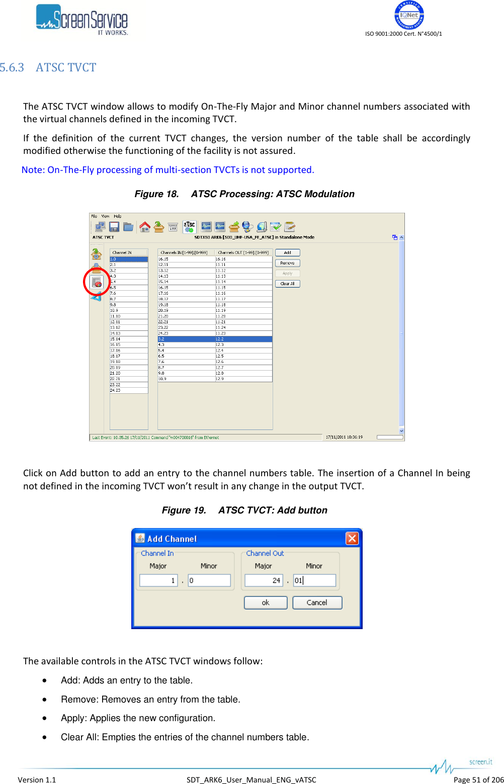    ISO 9001:2000 Cert. N&deg;4500/1   Version 1.1  SDT_ARK6_User_Manual_ENG_vATSC  Page 51 of 206 5.6.3 ATSC TVCT  The ATSC TVCT window allows to modify On-The-Fly Major and Minor channel numbers associated with the virtual channels defined in the incoming TVCT. If  the  definition  of  the  current  TVCT  changes,  the  version  number  of  the  table  shall  be  accordingly modified otherwise the functioning of the facility is not assured. Note: On-The-Fly processing of multi-section TVCTs is not supported. Figure 18. ATSC Processing: ATSC Modulation   Click on Add button to add an entry to the channel numbers table. The insertion of a Channel In being not defined in the incoming TVCT won&rsquo;t result in any change in the output TVCT. Figure 19. ATSC TVCT: Add button   The available controls in the ATSC TVCT windows follow:  Add: Adds an entry to the table.  Remove: Removes an entry from the table.  Apply: Applies the new configuration.  Clear All: Empties the entries of the channel numbers table. 