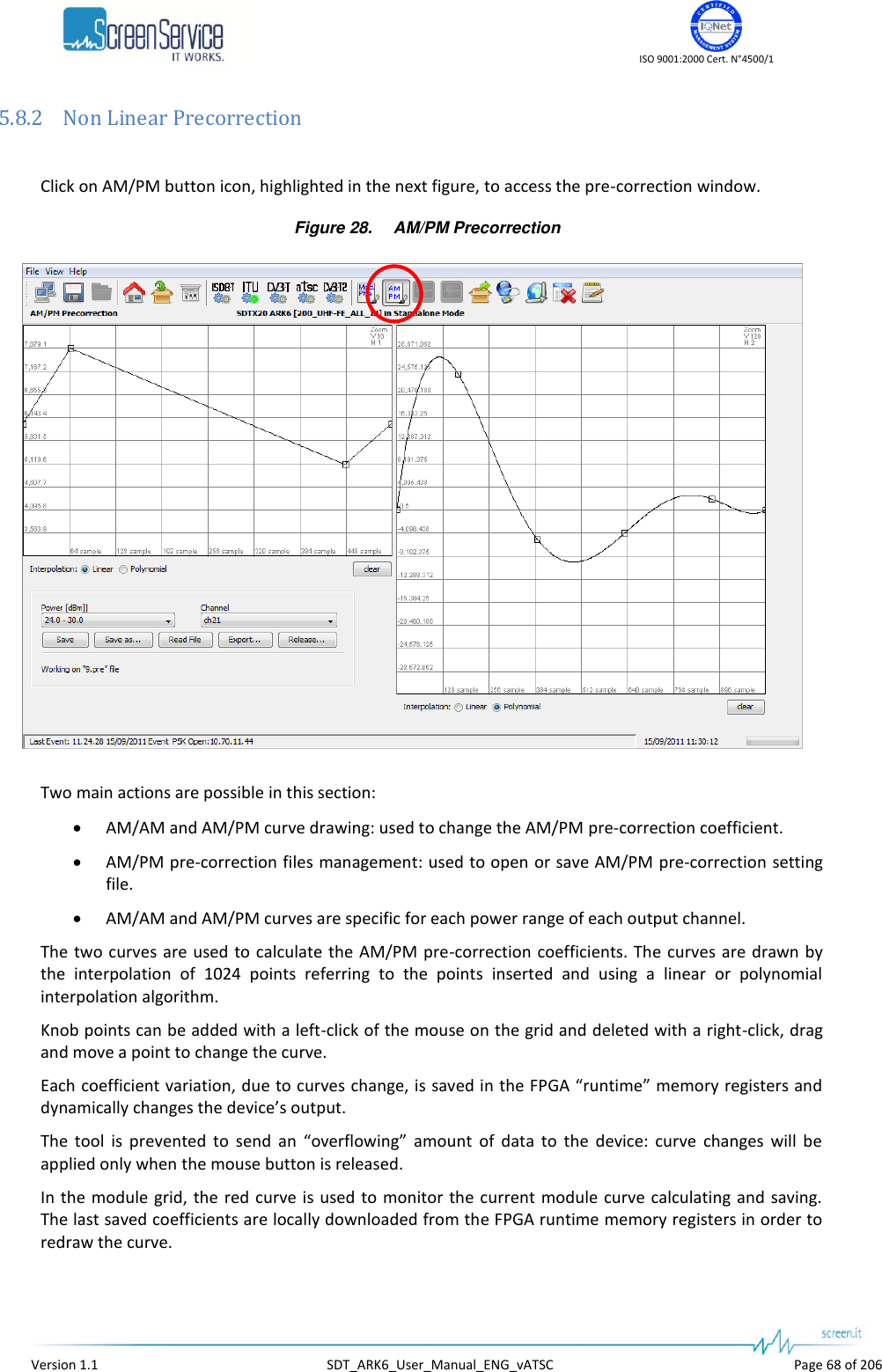    ISO 9001:2000 Cert. N&deg;4500/1   Version 1.1  SDT_ARK6_User_Manual_ENG_vATSC  Page 68 of 206 5.8.2 Non Linear Precorrection  Click on AM/PM button icon, highlighted in the next figure, to access the pre-correction window. Figure 28. AM/PM Precorrection  Two main actions are possible in this section:  AM/AM and AM/PM curve drawing: used to change the AM/PM pre-correction coefficient.  AM/PM pre-correction files management: used to open or save AM/PM pre-correction setting file.  AM/AM and AM/PM curves are specific for each power range of each output channel. The two  curves are  used to  calculate the AM/PM  pre-correction  coefficients. The curves are drawn by the  interpolation  of  1024  points  referring  to  the  points  inserted  and  using  a  linear  or  polynomial interpolation algorithm. Knob points can be added with a left-click of the mouse on the grid and deleted with a right-click, drag and move a point to change the curve. Each coefficient variation, due to curves change, is saved in the FPGA &ldquo;runtime&rdquo; memory registers and dynamically changes the device&rsquo;s output.  The  tool  is  prevented  to  send  an  &ldquo;overflowing&rdquo;  amount  of  data  to  the  device:  curve  changes  will  be applied only when the mouse button is released.  In the module grid,  the red curve is used to monitor the current module curve  calculating and saving. The last saved coefficients are locally downloaded from the FPGA runtime memory registers in order to redraw the curve. 