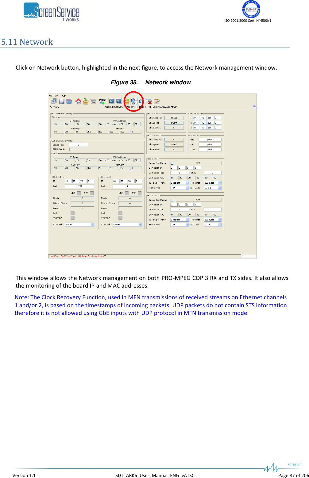    ISO 9001:2000 Cert. N&deg;4500/1   Version 1.1  SDT_ARK6_User_Manual_ENG_vATSC  Page 87 of 206 5.11 Network  Click on Network button, highlighted in the next figure, to access the Network management window. Figure 38. Network window   This window allows the Network management on both PRO-MPEG COP 3 RX and TX sides. It also allows the monitoring of the board IP and MAC addresses. Note: The Clock Recovery Function, used in MFN transmissions of received streams on Ethernet channels 1 and/or 2, is based on the timestamps of incoming packets. UDP packets do not contain STS information therefore it is not allowed using GbE inputs with UDP protocol in MFN transmission mode. 