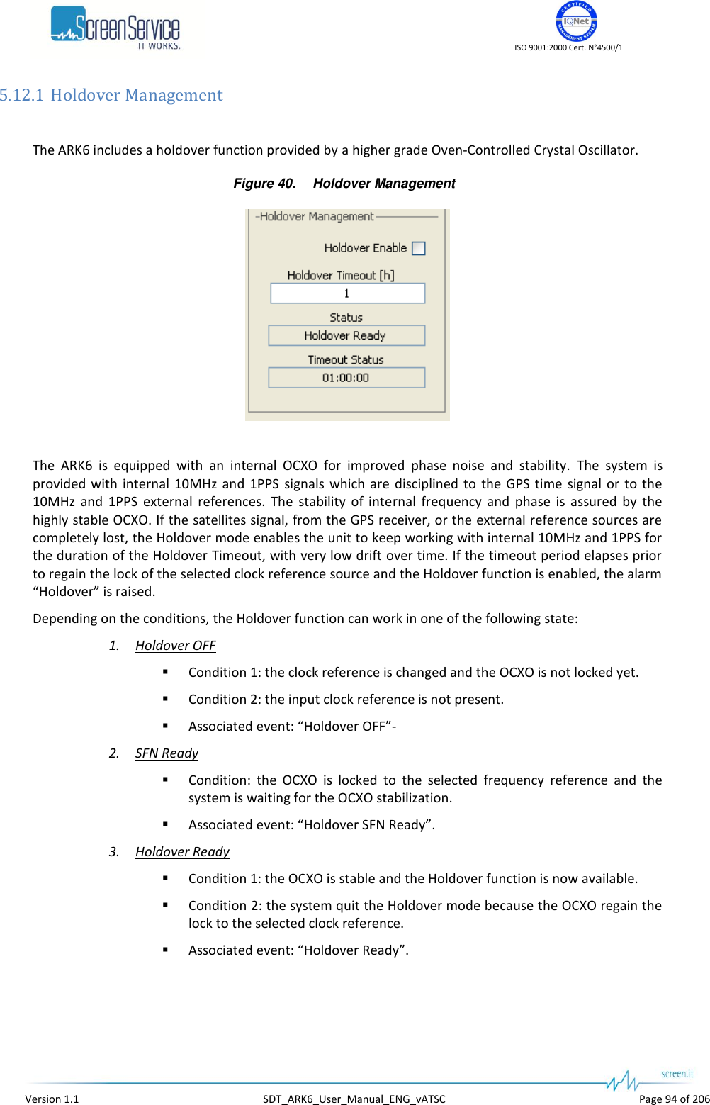    ISO 9001:2000 Cert. N&deg;4500/1   Version 1.1  SDT_ARK6_User_Manual_ENG_vATSC  Page 94 of 206 5.12.1 Holdover Management  The ARK6 includes a holdover function provided by a higher grade Oven-Controlled Crystal Oscillator. Figure 40. Holdover Management   The  ARK6  is  equipped  with  an  internal  OCXO  for  improved  phase  noise  and  stability.  The  system  is provided  with  internal 10MHz  and  1PPS  signals  which are  disciplined to  the GPS time signal  or to the 10MHz  and  1PPS  external  references.  The  stability  of  internal  frequency  and  phase  is  assured  by  the highly stable OCXO. If the satellites signal, from the GPS receiver, or the external reference sources are completely lost, the Holdover mode enables the unit to keep working with internal 10MHz and 1PPS for the duration of the Holdover Timeout, with very low drift over time. If the timeout period elapses prior to regain the lock of the selected clock reference source and the Holdover function is enabled, the alarm &ldquo;Holdover&rdquo; is raised. Depending on the conditions, the Holdover function can work in one of the following state: 1. Holdover OFF  Condition 1: the clock reference is changed and the OCXO is not locked yet.  Condition 2: the input clock reference is not present.  Associated event: &ldquo;Holdover OFF&rdquo;- 2. SFN Ready  Condition:  the  OCXO  is  locked  to  the  selected  frequency  reference  and  the system is waiting for the OCXO stabilization.  Associated event: &ldquo;Holdover SFN Ready&rdquo;. 3. Holdover Ready  Condition 1: the OCXO is stable and the Holdover function is now available.  Condition 2: the system quit the Holdover mode because the OCXO regain the lock to the selected clock reference.  Associated event: &ldquo;Holdover Ready&rdquo;. 