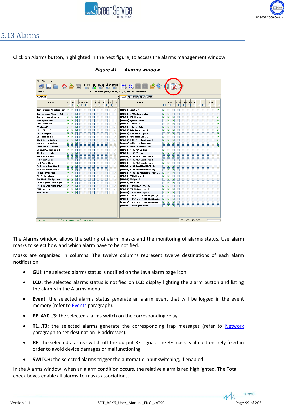   ISO 9001:2000 Cert. N&deg;4500/1   Version 1.1  SDT_ARK6_User_Manual_ENG_vATSC  Page 99 of 206 5.13 Alarms  Click on Alarms button, highlighted in the next figure, to access the alarms management window. Figure 41. Alarms window   The Alarms window allows the setting of alarm  masks and the monitoring of alarms status. Use alarm masks to select how and which alarm have to be notified. Masks  are  organized  in  columns.  The  twelve  columns  represent  twelve  destinations  of  each  alarm notification:  GUI: the selected alarms status is notified on the Java alarm page icon.  LCD: the selected alarms status is notified on LCD display lighting the alarm button and listing the alarms in the Alarms menu.  Event:  the  selected  alarms  status  generate  an  alarm  event  that  will  be  logged  in  the  event memory (refer to Events paragraph).  RELAY0&hellip;3: the selected alarms switch on the corresponding relay.  T1&hellip;T3:  the  selected  alarms  generate  the  corresponding  trap  messages  (refer  to  Network paragraph to set destination IP addresses).  RF: the selected alarms switch off the output RF signal. The RF mask is almost entirely fixed in order to avoid device damages or malfunctioning.  SWITCH: the selected alarms trigger the automatic input switching, if enabled. In the Alarms window, when an alarm condition occurs, the relative alarm is red highlighted. The Total check boxes enable all alarms-to-masks associations. 