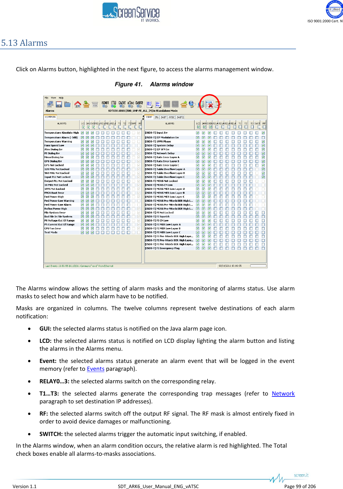    ISO 9001:2000 Cert. N°4500/1   Version 1.1  SDT_ARK6_User_Manual_ENG_vATSC  Page 99 of 206 5.13 Alarms  Click on Alarms button, highlighted in the next figure, to access the alarms management window. Figure 41. Alarms window   The Alarms window allows the setting of alarm  masks and the monitoring of alarms status. Use alarm masks to select how and which alarm have to be notified. Masks  are  organized  in  columns.  The  twelve  columns  represent  twelve  destinations  of  each  alarm notification:  GUI: the selected alarms status is notified on the Java alarm page icon.  LCD: the selected alarms status is notified on LCD display lighting the alarm button and listing the alarms in the Alarms menu.  Event:  the  selected  alarms  status  generate  an  alarm  event  that  will  be  logged  in  the  event memory (refer to Events paragraph).  RELAY0…3: the selected alarms switch on the corresponding relay.  T1…T3:  the  selected  alarms  generate  the  corresponding  trap  messages  (refer  to  Network paragraph to set destination IP addresses).  RF: the selected alarms switch off the output RF signal. The RF mask is almost entirely fixed in order to avoid device damages or malfunctioning.  SWITCH: the selected alarms trigger the automatic input switching, if enabled. In the Alarms window, when an alarm condition occurs, the relative alarm is red highlighted. The Total check boxes enable all alarms-to-masks associations. 