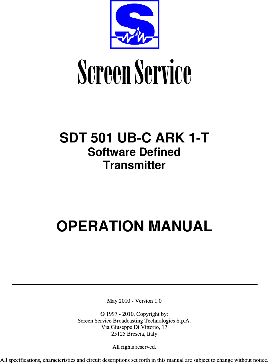          SDT 501 UB-C ARK 1-T Software Defined Transmitter        OPERATION MANUAL         May 2010 - Version 1.0  © 1997 - 2010. Copyright by:  Screen Service Broadcasting Technologies S.p.A. Via Giuseppe Di Vittorio, 17 25125 Brescia, Italy  All rights reserved.  All specifications, characteristics and circuit descriptions set forth in this manual are subject to change without notice.   