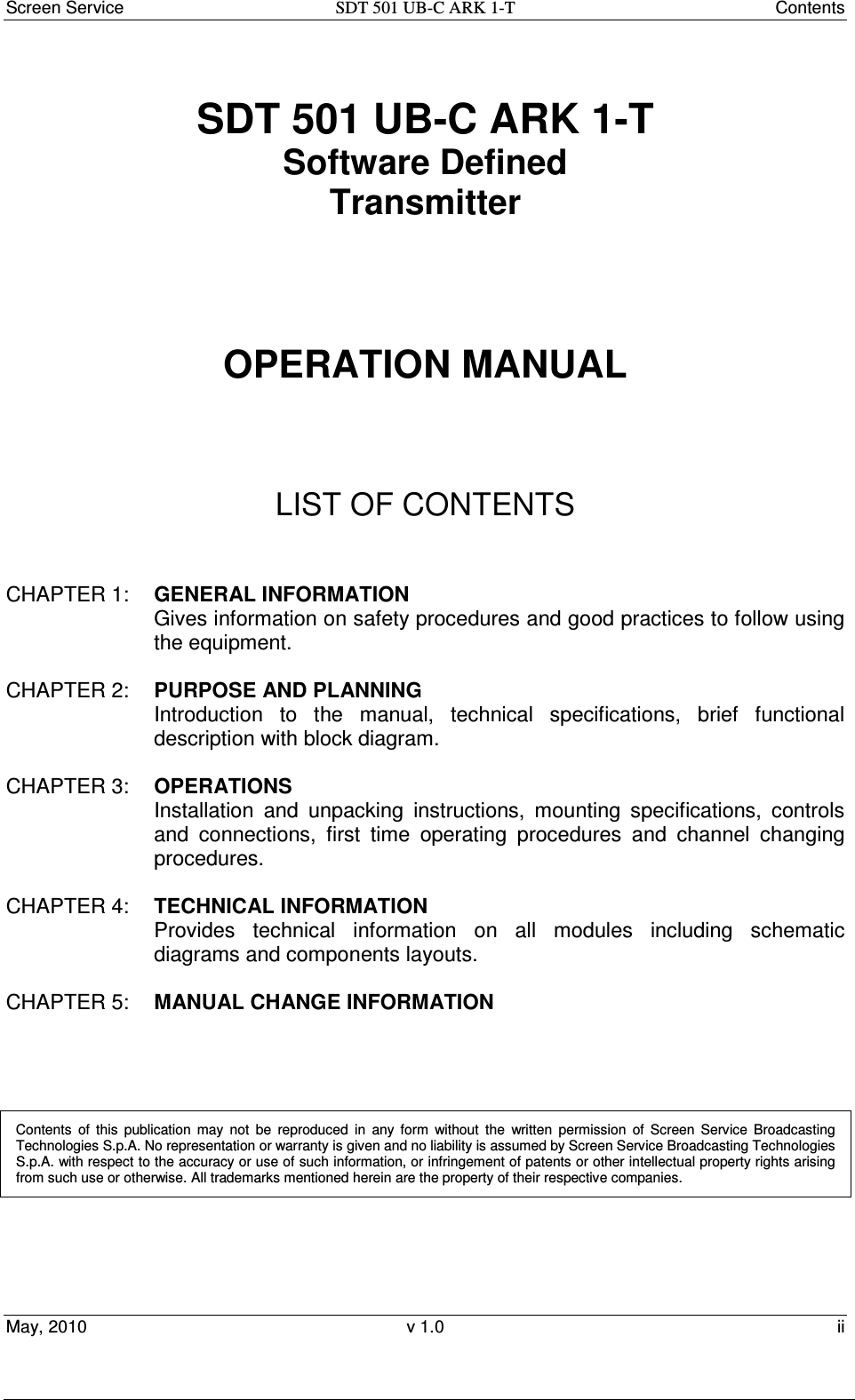 Screen Service  SDT 501 UB-C ARK 1-T  Contents May, 2010  v 1.0  ii  SDT 501 UB-C ARK 1-T Software Defined Transmitter         OPERATION MANUAL      LIST OF CONTENTS   CHAPTER 1:  GENERAL INFORMATION Gives information on safety procedures and good practices to follow using the equipment.  CHAPTER 2:  PURPOSE AND PLANNING Introduction  to  the  manual,  technical  specifications,  brief  functional description with block diagram.  CHAPTER 3:  OPERATIONS Installation  and  unpacking  instructions,  mounting  specifications,  controls and  connections,  first  time  operating  procedures  and  channel  changing procedures.  CHAPTER 4:  TECHNICAL INFORMATION Provides  technical  information  on  all  modules  including  schematic diagrams and components layouts.  CHAPTER 5:   MANUAL CHANGE INFORMATION      Contents  of  this  publication  may  not  be  reproduced  in  any  form  without  the  written  permission  of  Screen  Service  Broadcasting Technologies S.p.A. No representation or warranty is given and no liability is assumed by Screen Service Broadcasting Technologies S.p.A. with respect to the accuracy or use of such information, or infringement of patents or other intellectual property rights arising from such use or otherwise. All trademarks mentioned herein are the property of their respective companies.  