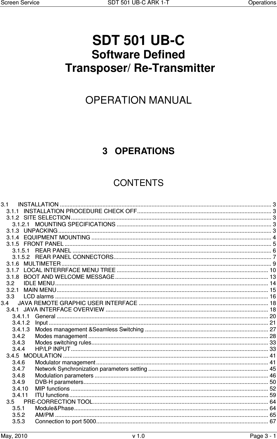 Screen Service  SDT 501 UB-C ARK 1-T  Operations May, 2010  v 1.0  Page 3 - 1   SDT 501 UB-C Software Defined  Transposer/ Re-Transmitter    OPERATION MANUAL      3  OPERATIONS    CONTENTS   3.1 INSTALLATION ...................................................................................................................................... 3 3.1.1 INSTALLATION PROCEDURE CHECK OFF..................................................................................... 3 3.1.2 SITE SELECTION ............................................................................................................................... 3 3.1.2.1 MOUNTING SPECIFICATIONS .................................................................................................. 3 3.1.3 UNPACKING ....................................................................................................................................... 3 3.1.4 EQUIPMENT MOUNTING .................................................................................................................. 4 3.1.5 FRONT PANEL ................................................................................................................................... 5 3.1.5.1 REAR PANEL .............................................................................................................................. 6 3.1.5.2 REAR PANEL CONNECTORS.................................................................................................... 7 3.1.6 MULTIMETER ..................................................................................................................................... 9 3.1.7 LOCAL INTERRFACE MENU TREE ................................................................................................ 10 3.1.8 BOOT AND WELCOME MESSAGE................................................................................................. 13 3.2 IDLE MENU....................................................................................................................................... 14 3.2.1 MAIN MENU...................................................................................................................................... 15 3.3 LCD alarms ....................................................................................................................................... 16 3.4 JAVA REMOTE GRAPHIC USER INTERFACE .................................................................................. 18 3.4.1 JAVA INTERFACE OVERVIEW ....................................................................................................... 18 3.4.1.1 General ...................................................................................................................................... 20 3.4.1.2 Input ........................................................................................................................................... 21 3.4.1.3 Modes management &amp;Seamless Switching .............................................................................. 27 3.4.2 Modes management .................................................................................................................. 28 3.4.3 Modes switching rules................................................................................................................ 33 3.4.4 HP/LP INPUT............................................................................................................................. 33 3.4.5 MODULATION .................................................................................................................................. 41 3.4.6 Modulator management ............................................................................................................. 41 3.4.7 Network Synchronization parameters setting ............................................................................ 45 3.4.8 Modulation parameters .............................................................................................................. 46 3.4.9 DVB-H parameters..................................................................................................................... 50 3.4.10 MIP functions ............................................................................................................................. 52 3.4.11 ITU functions.............................................................................................................................. 59 3.5 PRE-CORRECTION TOOL............................................................................................................... 64 3.5.1 Module&amp;Phase........................................................................................................................... 64 3.5.2 AM/PM ....................................................................................................................................... 65 3.5.3 Connection to port 5000............................................................................................................. 67 