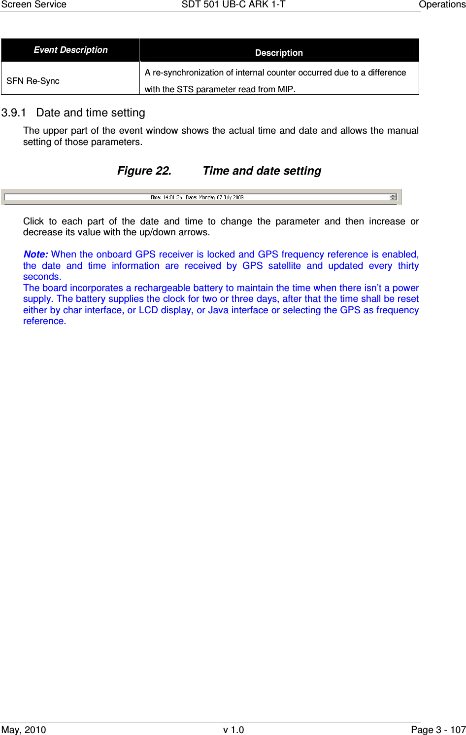 Screen Service  SDT 501 UB-C ARK 1-T  Operations May, 2010  v 1.0  Page 3 - 107 Event Description  Description SFN Re-Sync  A re-synchronization of internal counter occurred due to a difference with the STS parameter read from MIP. 3.9.1  Date and time setting The upper part of the event window shows the actual time and date and allows the manual setting of those parameters.  Figure 22.  Time and date setting   Click  to  each  part  of  the  date  and  time  to  change  the  parameter  and  then  increase  or decrease its value with the up/down arrows.  Note: When the onboard GPS receiver is locked and GPS frequency reference is enabled, the  date  and  time  information  are  received  by  GPS  satellite  and  updated  every  thirty seconds. The board incorporates a rechargeable battery to maintain the time when there isn&rsquo;t a power supply. The battery supplies the clock for two or three days, after that the time shall be reset either by char interface, or LCD display, or Java interface or selecting the GPS as frequency reference. 