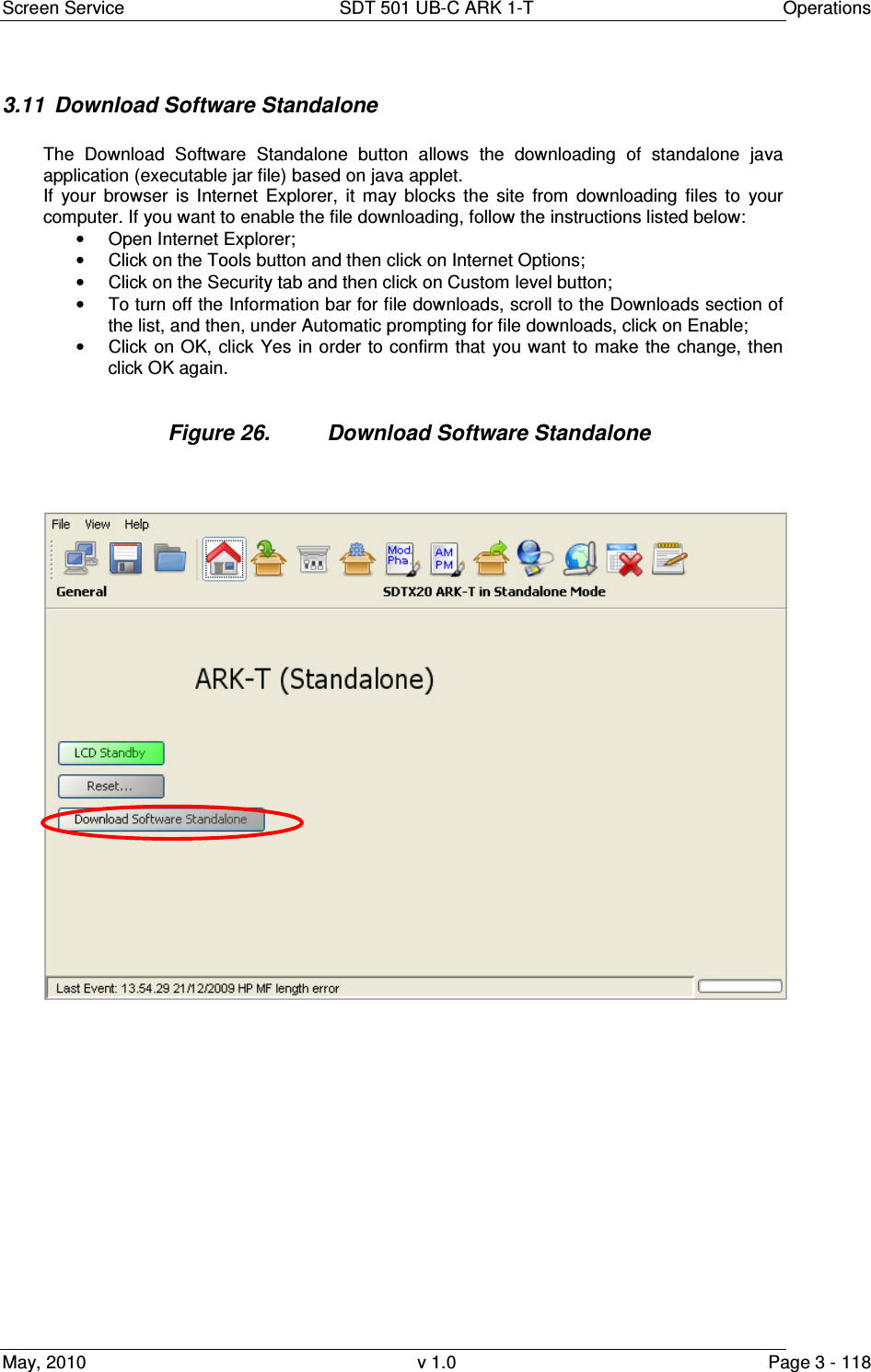 Screen Service  SDT 501 UB-C ARK 1-T  Operations May, 2010  v 1.0  Page 3 - 118 3.11  Download Software Standalone  The  Download  Software  Standalone  button  allows  the  downloading  of  standalone  java application (executable jar file) based on java applet. If  your  browser  is  Internet  Explorer,  it  may  blocks  the  site  from  downloading  files  to  your computer. If you want to enable the file downloading, follow the instructions listed below: •  Open Internet Explorer; •  Click on the Tools button and then click on Internet Options; •  Click on the Security tab and then click on Custom level button; •  To turn off the Information bar for file downloads, scroll to the Downloads section of the list, and then, under Automatic prompting for file downloads, click on Enable; •  Click on OK, click  Yes in order to confirm that  you want  to make  the change, then click OK again.  Figure 26.  Download Software Standalone                  