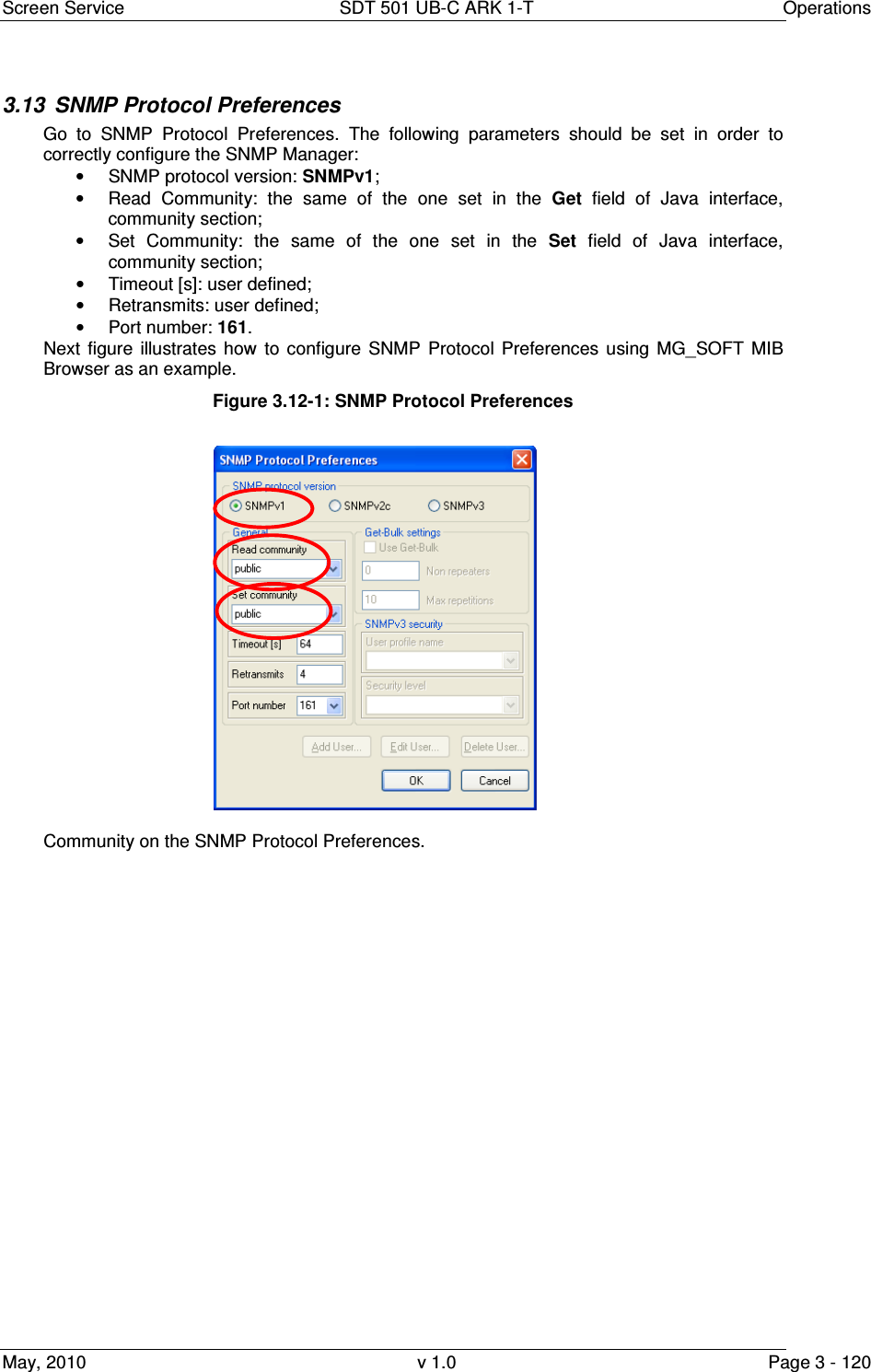 Screen Service  SDT 501 UB-C ARK 1-T  Operations May, 2010  v 1.0  Page 3 - 120 3.13  SNMP Protocol Preferences Go  to  SNMP  Protocol  Preferences.  The  following  parameters  should  be  set  in  order  to correctly configure the SNMP Manager:  &bull;  SNMP protocol version: SNMPv1; &bull;  Read  Community:  the  same  of  the  one  set  in  the  Get  field  of  Java  interface, community section; &bull;  Set  Community:  the  same  of  the  one  set  in  the  Set  field  of  Java  interface, community section; &bull;  Timeout [s]: user defined; &bull;  Retransmits: user defined; &bull;  Port number: 161. Next  figure  illustrates  how  to  configure  SNMP  Protocol  Preferences using  MG_SOFT  MIB Browser as an example. Figure 3.12-1: SNMP Protocol Preferences   Community on the SNMP Protocol Preferences. 