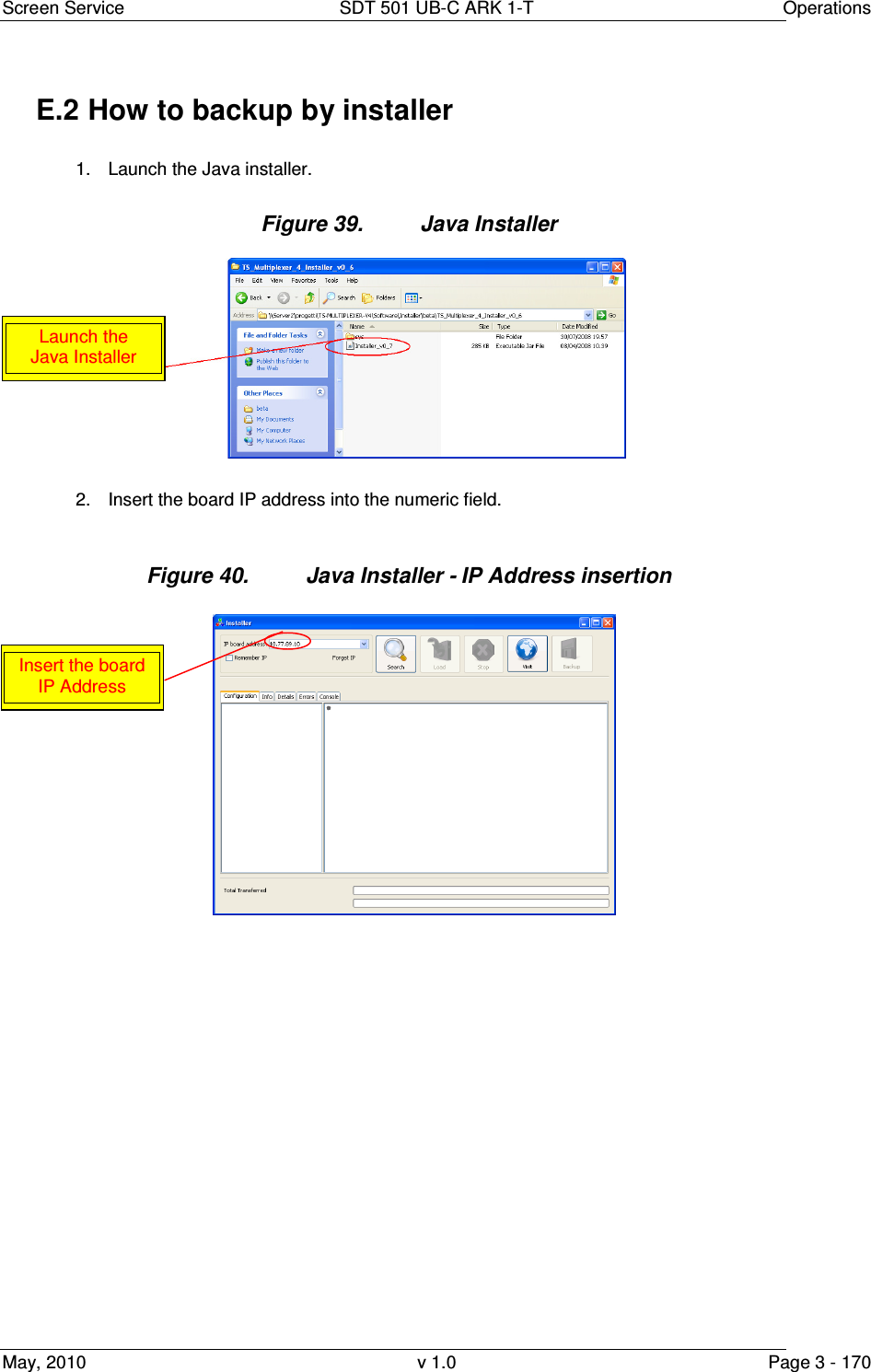 Screen Service  SDT 501 UB-C ARK 1-T  Operations May, 2010  v 1.0  Page 3 - 170 E.2 How to backup by installer 1.  Launch the Java installer. Figure 39.  Java Installer  2.  Insert the board IP address into the numeric field.  Figure 40.  Java Installer - IP Address insertion                  Insert the board IP Address Launch the Java Installer 