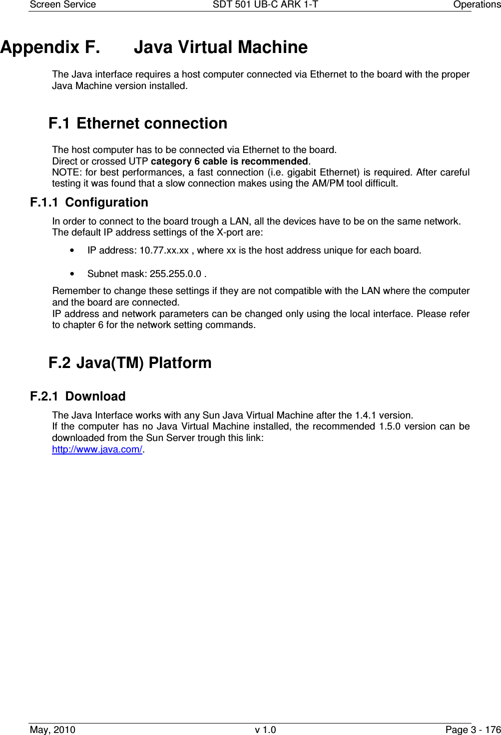 Screen Service  SDT 501 UB-C ARK 1-T  Operations May, 2010  v 1.0  Page 3 - 176 Appendix F.  Java Virtual Machine The Java interface requires a host computer connected via Ethernet to the board with the proper Java Machine version installed.  F.1 Ethernet connection The host computer has to be connected via Ethernet to the board. Direct or crossed UTP category 6 cable is recommended. NOTE: for best performances, a fast connection (i.e. gigabit Ethernet) is required. After careful testing it was found that a slow connection makes using the AM/PM tool difficult. F.1.1  Configuration In order to connect to the board trough a LAN, all the devices have to be on the same network.  The default IP address settings of the X-port are: •  IP address: 10.77.xx.xx , where xx is the host address unique for each board. •  Subnet mask: 255.255.0.0 . Remember to change these settings if they are not compatible with the LAN where the computer and the board are connected. IP address and network parameters can be changed only using the local interface. Please refer to chapter 6 for the network setting commands.  F.2 Java(TM) Platform F.2.1  Download  The Java Interface works with any Sun Java Virtual Machine after the 1.4.1 version. If the computer has no Java Virtual Machine  installed, the recommended  1.5.0 version can be downloaded from the Sun Server trough this link:  http://www.java.com/.                       