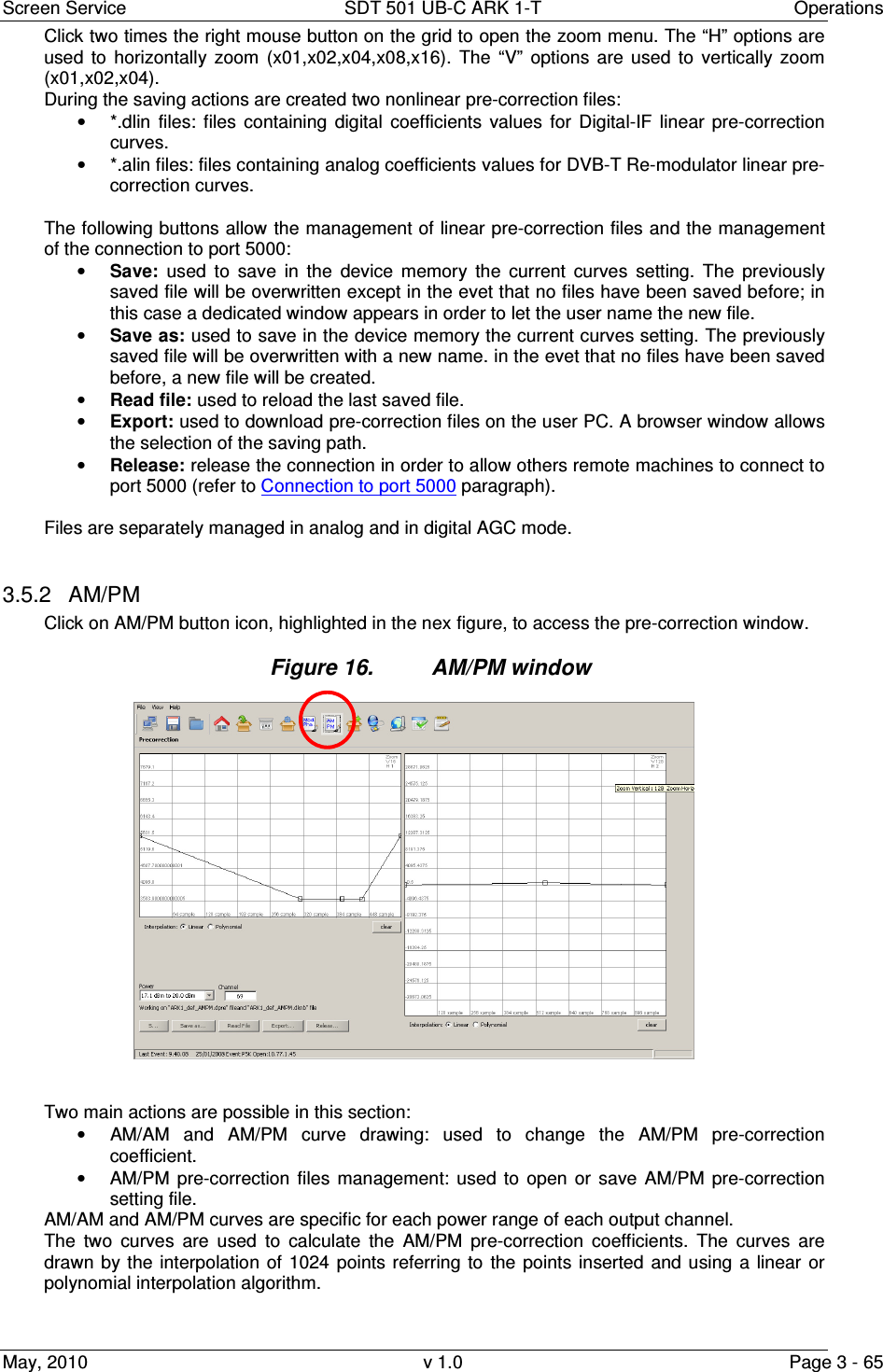 Screen Service  SDT 501 UB-C ARK 1-T  Operations May, 2010  v 1.0  Page 3 - 65 Click two times the right mouse button on the grid to open the zoom menu. The &ldquo;H&rdquo; options are used  to  horizontally  zoom  (x01,x02,x04,x08,x16).  The  &ldquo;V&rdquo;  options  are  used  to  vertically  zoom (x01,x02,x04). During the saving actions are created two nonlinear pre-correction files: &bull;  *.dlin  files:  files  containing  digital  coefficients  values  for  Digital-IF  linear  pre-correction curves. &bull;  *.alin files: files containing analog coefficients values for DVB-T Re-modulator linear pre-correction curves.  The following buttons allow the management of linear pre-correction files and the management of the connection to port 5000: &bull; Save:  used  to  save  in  the  device  memory  the  current  curves  setting.  The  previously saved file will be overwritten except in the evet that no files have been saved before; in this case a dedicated window appears in order to let the user name the new file. &bull; Save as: used to save in the device memory the current curves setting. The previously saved file will be overwritten with a new name. in the evet that no files have been saved before, a new file will be created. &bull; Read file: used to reload the last saved file. &bull; Export: used to download pre-correction files on the user PC. A browser window allows the selection of the saving path. &bull; Release: release the connection in order to allow others remote machines to connect to port 5000 (refer to Connection to port 5000 paragraph).  Files are separately managed in analog and in digital AGC mode.  3.5.2  AM/PM Click on AM/PM button icon, highlighted in the nex figure, to access the pre-correction window. Figure 16.  AM/PM window                     Two main actions are possible in this section: &bull;  AM/AM  and  AM/PM  curve  drawing:  used  to  change  the  AM/PM  pre-correction coefficient. &bull;  AM/PM  pre-correction  files  management:  used  to  open  or  save  AM/PM  pre-correction setting file. AM/AM and AM/PM curves are specific for each power range of each output channel. The  two  curves  are  used  to  calculate  the  AM/PM  pre-correction  coefficients.  The  curves  are drawn  by the  interpolation  of  1024  points  referring to  the  points  inserted  and using  a  linear  or polynomial interpolation algorithm.   