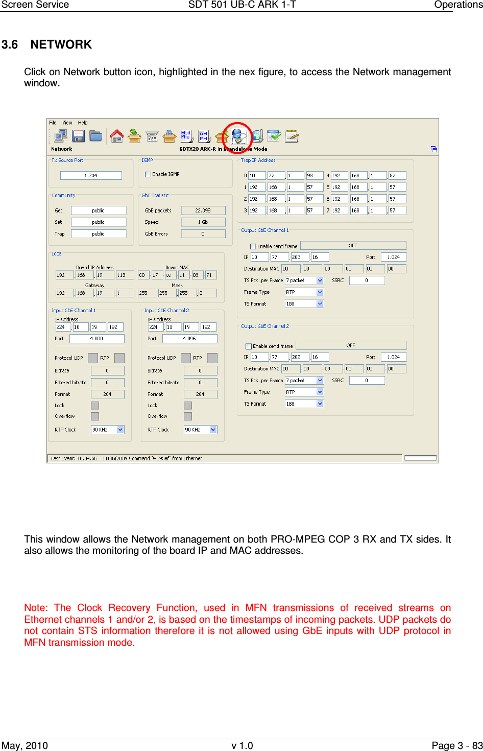 Screen Service  SDT 501 UB-C ARK 1-T  Operations May, 2010  v 1.0  Page 3 - 83 3.6  NETWORK  Click on Network button icon, highlighted in the nex figure, to access the Network management window.         This window allows the Network management on both PRO-MPEG COP 3 RX and TX sides. It also allows the monitoring of the board IP and MAC addresses.   Note:  The  Clock  Recovery  Function,  used  in  MFN  transmissions  of  received  streams  on Ethernet channels 1 and/or 2, is based on the timestamps of incoming packets. UDP packets do not contain  STS  information  therefore  it  is  not  allowed  using  GbE inputs with  UDP protocol  in MFN transmission mode. 