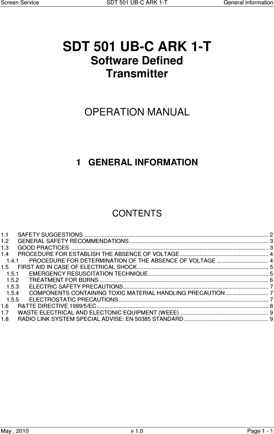 Screen Service  SDT 501 UB-C ARK 1-T  General information May , 2010  v 1.0  Page 1 - 1    SDT 501 UB-C ARK 1-T Software Defined Transmitter     OPERATION MANUAL      1  GENERAL INFORMATION       CONTENTS   1.1 SAFETY SUGGESTIONS ...................................................................................................................... 2 1.2 GENERAL SAFETY RECOMMENDATIONS ......................................................................................... 3 1.3 GOOD PRACTICES ............................................................................................................................... 3 1.4 PROCEDURE FOR ESTABLISH THE ABSENCE OF VOLTAGE......................................................... 4 1.4.1 PROCEDURE FOR DETERMINATION OF THE ABSENCE OF VOLTAGE ................................. 4 1.5 FIRST AID IN CASE OF ELECTRICAL SHOCK.................................................................................... 5 1.5.1 EMERGENCY RESUSCITATION TECHNIQUE............................................................................. 5 1.5.2 TREATMENT FOR BURNS ............................................................................................................ 6 1.5.3 ELECTRIC SAFETY PRECAUTIONS............................................................................................. 7 1.5.4 COMPONENTS CONTAINING TOXIC MATERIAL HANDLING PRECAUTION ........................... 7 1.5.5 ELECTROSTATIC PRECAUTIONS................................................................................................ 7 1.6 R&amp;TTE DIRECTIVE 1999/5/EC.............................................................................................................. 8 1.7 WASTE ELECTRICAL AND ELECTONIC EQUIPMENT (WEEE)......................................................... 9 1.8 RADIO LINK SYSTEM SPECIAL ADVISE: EN 50385 STANDARD ...................................................... 9               