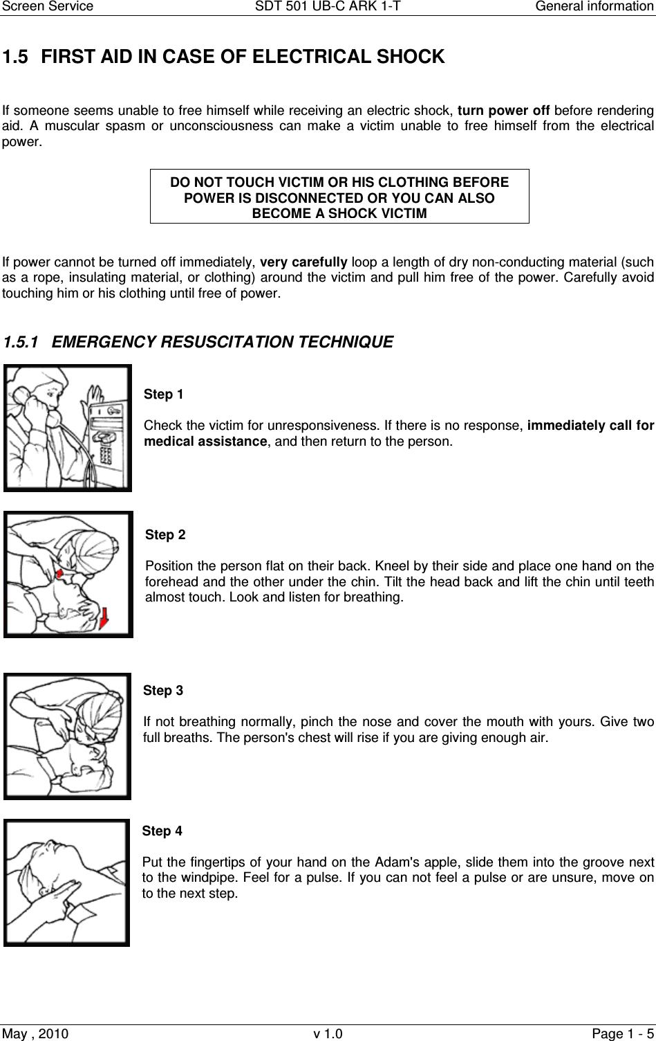Screen Service  SDT 501 UB-C ARK 1-T  General information May , 2010  v 1.0  Page 1 - 5 1.5  FIRST AID IN CASE OF ELECTRICAL SHOCK   If someone seems unable to free himself while receiving an electric shock, turn power off before rendering aid.  A  muscular  spasm  or  unconsciousness  can  make  a  victim  unable  to  free  himself  from  the  electrical power.    If power cannot be turned off immediately, very carefully loop a length of dry non-conducting material (such as a rope, insulating material, or clothing) around the victim and pull him free of the power. Carefully avoid touching him or his clothing until free of power.  1.5.1  EMERGENCY RESUSCITATION TECHNIQUE   Step 1  Check the victim for unresponsiveness. If there is no response, immediately call for medical assistance, and then return to the person.      Step 2   Position the person flat on their back. Kneel by their side and place one hand on the forehead and the other under the chin. Tilt the head back and lift the chin until teeth almost touch. Look and listen for breathing.      Step 3  If not breathing normally, pinch the nose and cover the mouth with yours. Give two full breaths. The person&apos;s chest will rise if you are giving enough air.      Step 4  Put the fingertips of your hand on the Adam&apos;s apple, slide them into the groove next to the windpipe. Feel for a pulse. If you can not feel a pulse or are unsure, move on to the next step.        DO NOT TOUCH VICTIM OR HIS CLOTHING BEFORE POWER IS DISCONNECTED OR YOU CAN ALSO BECOME A SHOCK VICTIM 
