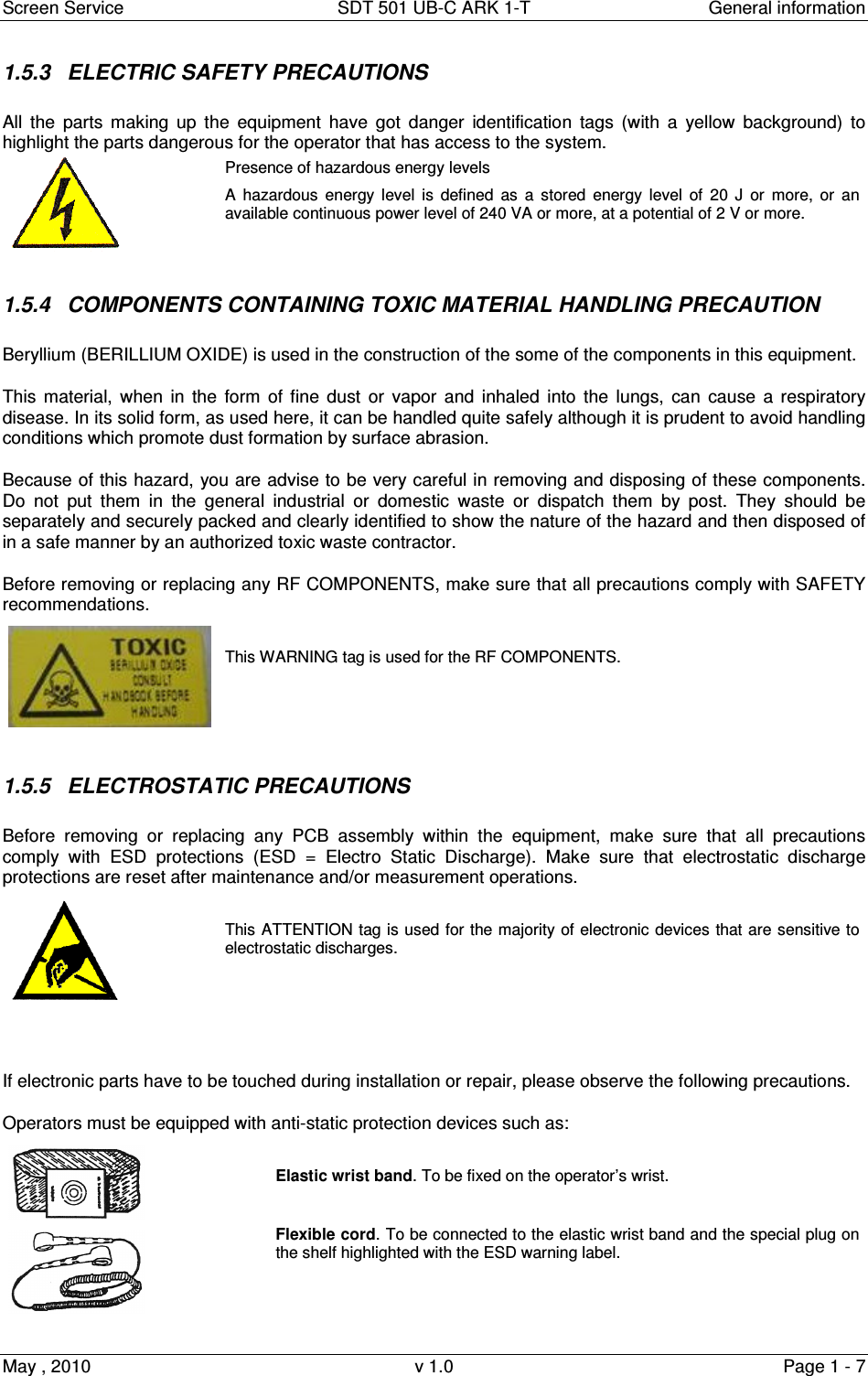 Screen Service  SDT 501 UB-C ARK 1-T  General information May , 2010  v 1.0  Page 1 - 7 1.5.3  ELECTRIC SAFETY PRECAUTIONS All  the  parts  making  up  the  equipment  have  got  danger  identification  tags  (with  a  yellow  background)  to highlight the parts dangerous for the operator that has access to the system.  Presence of hazardous energy levels A  hazardous  energy  level  is  defined  as  a  stored  energy  level  of  20  J  or  more,  or  an available continuous power level of 240 VA or more, at a potential of 2 V or more.  1.5.4  COMPONENTS CONTAINING TOXIC MATERIAL HANDLING PRECAUTION  Beryllium (BERILLIUM OXIDE) is used in the construction of the some of the components in this equipment. This material,  when  in  the  form  of fine dust or  vapor  and inhaled  into the lungs,  can  cause  a respiratory disease. In its solid form, as used here, it can be handled quite safely although it is prudent to avoid handling conditions which promote dust formation by surface abrasion. Because of this hazard, you are advise to be very careful in removing and disposing of these components. Do  not  put  them  in  the  general  industrial  or  domestic  waste  or  dispatch  them  by  post.  They  should  be separately and securely packed and clearly identified to show the nature of the hazard and then disposed of in a safe manner by an authorized toxic waste contractor. Before removing or replacing any RF COMPONENTS, make sure that all precautions comply with SAFETY recommendations.    This WARNING tag is used for the RF COMPONENTS.  1.5.5  ELECTROSTATIC PRECAUTIONS Before  removing  or  replacing  any  PCB  assembly  within  the  equipment,  make  sure  that  all  precautions comply  with  ESD  protections  (ESD  =  Electro  Static  Discharge).  Make  sure  that  electrostatic  discharge protections are reset after maintenance and/or measurement operations.   This ATTENTION tag is used for the majority of electronic devices that are sensitive to electrostatic discharges.   If electronic parts have to be touched during installation or repair, please observe the following precautions. Operators must be equipped with anti-static protection devices such as:   Elastic wrist band. To be fixed on the operator’s wrist.  Flexible cord. To be connected to the elastic wrist band and the special plug on the shelf highlighted with the ESD warning label.  