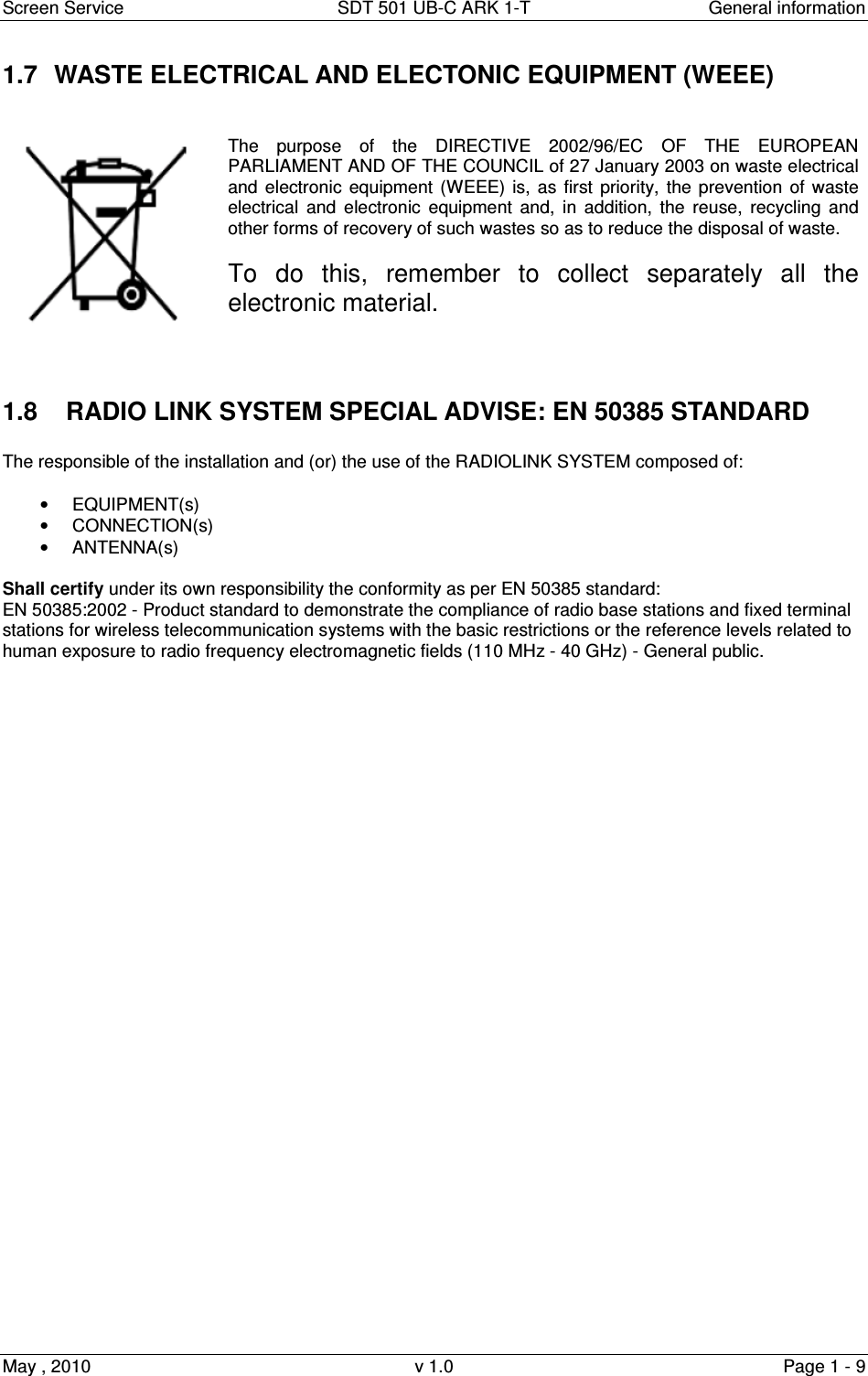 Screen Service  SDT 501 UB-C ARK 1-T  General information May , 2010  v 1.0  Page 1 - 9 1.7  WASTE ELECTRICAL AND ELECTONIC EQUIPMENT (WEEE)     The  purpose  of  the  DIRECTIVE  2002/96/EC  OF  THE  EUROPEAN PARLIAMENT AND OF THE COUNCIL of 27 January 2003 on waste electrical and electronic equipment  (WEEE) is, as  first priority,  the  prevention  of  waste electrical  and electronic  equipment  and,  in  addition,  the  reuse,  recycling  and other forms of recovery of such wastes so as to reduce the disposal of waste.   To  do  this,  remember  to  collect  separately  all  the electronic material.   1.8    RADIO LINK SYSTEM SPECIAL ADVISE: EN 50385 STANDARD  The responsible of the installation and (or) the use of the RADIOLINK SYSTEM composed of:   •  EQUIPMENT(s) •  CONNECTION(s) •  ANTENNA(s)  Shall certify under its own responsibility the conformity as per EN 50385 standard:                                                               EN 50385:2002 - Product standard to demonstrate the compliance of radio base stations and fixed terminal stations for wireless telecommunication systems with the basic restrictions or the reference levels related to human exposure to radio frequency electromagnetic fields (110 MHz - 40 GHz) - General public. 