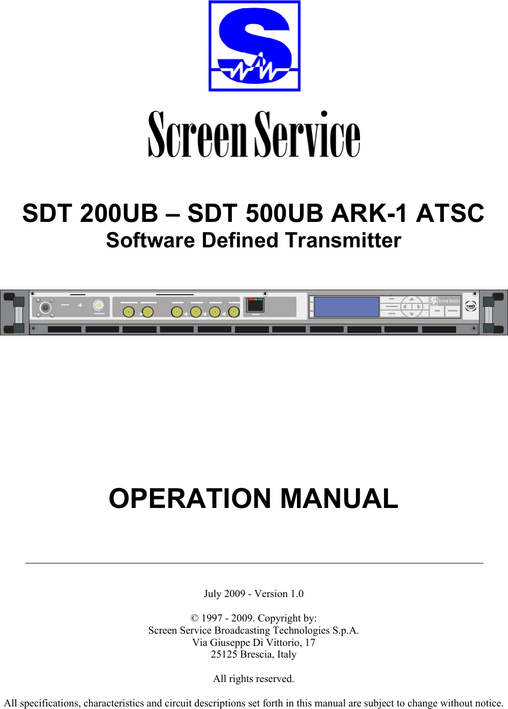      SDT 200UB – SDT 500UB ARK-1 ATSC Software Defined Transmitter    Screen Service             OPERATION MANUAL       July 2009 - Version 1.0  © 1997 - 2009. Copyright by:  Screen Service Broadcasting Technologies S.p.A. Via Giuseppe Di Vittorio, 17 25125 Brescia, Italy  All rights reserved.  All specifications, characteristics and circuit descriptions set forth in this manual are subject to change without notice. 