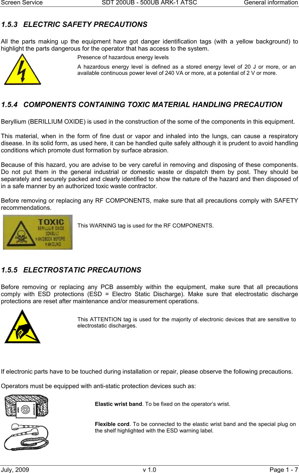 Screen Service  SDT 200UB - 500UB ARK-1 ATSC  General information July, 2009  v 1.0  Page 1 - 7 1.5.3 ELECTRIC SAFETY PRECAUTIONS All the parts making up the equipment have got danger identification tags (with a yellow background) to highlight the parts dangerous for the operator that has access to the system.  Presence of hazardous energy levels A hazardous energy level is defined as a stored energy level of 20 J or more, or an available continuous power level of 240 VA or more, at a potential of 2 V or more.  1.5.4  COMPONENTS CONTAINING TOXIC MATERIAL HANDLING PRECAUTION  Beryllium (BERILLIUM OXIDE) is used in the construction of the some of the components in this equipment. This material, when in the form of fine dust or vapor and inhaled into the lungs, can cause a respiratory disease. In its solid form, as used here, it can be handled quite safely although it is prudent to avoid handling conditions which promote dust formation by surface abrasion. Because of this hazard, you are advise to be very careful in removing and disposing of these components. Do not put them in the general industrial or domestic waste or dispatch them by post. They should be separately and securely packed and clearly identified to show the nature of the hazard and then disposed of in a safe manner by an authorized toxic waste contractor. Before removing or replacing any RF COMPONENTS, make sure that all precautions comply with SAFETY recommendations.    This WARNING tag is used for the RF COMPONENTS.  1.5.5 ELECTROSTATIC PRECAUTIONS Before removing or replacing any PCB assembly within the equipment, make sure that all precautions comply with ESD protections (ESD = Electro Static Discharge). Make sure that electrostatic discharge protections are reset after maintenance and/or measurement operations.   This ATTENTION tag is used for the majority of electronic devices that are sensitive to electrostatic discharges.   If electronic parts have to be touched during installation or repair, please observe the following precautions. Operators must be equipped with anti-static protection devices such as:   Elastic wrist band. To be fixed on the operator’s wrist.  Flexible cord. To be connected to the elastic wrist band and the special plug on the shelf highlighted with the ESD warning label.  