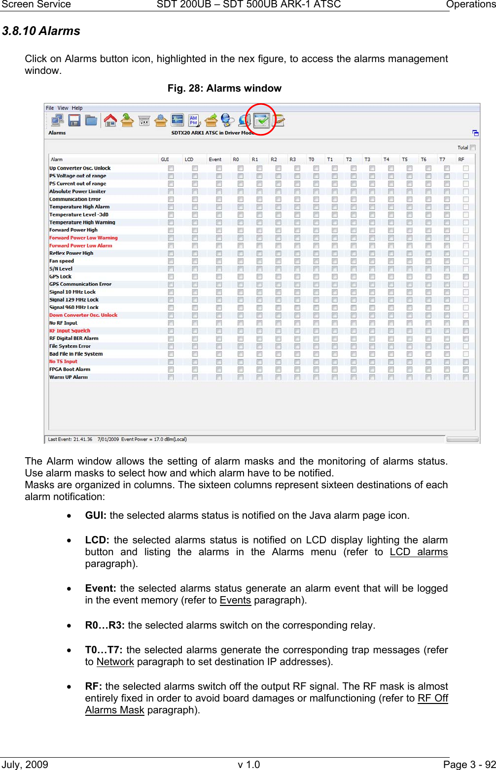 Screen Service  SDT 200UB &ndash; SDT 500UB ARK-1 ATSC  Operations July, 2009  v 1.0  Page 3 - 92 3.8.10 Alarms  Click on Alarms button icon, highlighted in the nex figure, to access the alarms management window. Fig. 28: Alarms window  The Alarm window allows the setting of alarm masks and the monitoring of alarms status. Use alarm masks to select how and which alarm have to be notified. Masks are organized in columns. The sixteen columns represent sixteen destinations of each alarm notification: &bull; GUI: the selected alarms status is notified on the Java alarm page icon. &bull; LCD: the selected alarms status is notified on LCD display lighting the alarm button and listing the alarms in the Alarms menu (refer to LCD alarms paragraph). &bull; Event: the selected alarms status generate an alarm event that will be logged in the event memory (refer to Events paragraph). &bull; R0&hellip;R3: the selected alarms switch on the corresponding relay. &bull; T0&hellip;T7: the selected alarms generate the corresponding trap messages (refer to Network paragraph to set destination IP addresses). &bull; RF: the selected alarms switch off the output RF signal. The RF mask is almost entirely fixed in order to avoid board damages or malfunctioning (refer to RF Off Alarms Mask paragraph). 