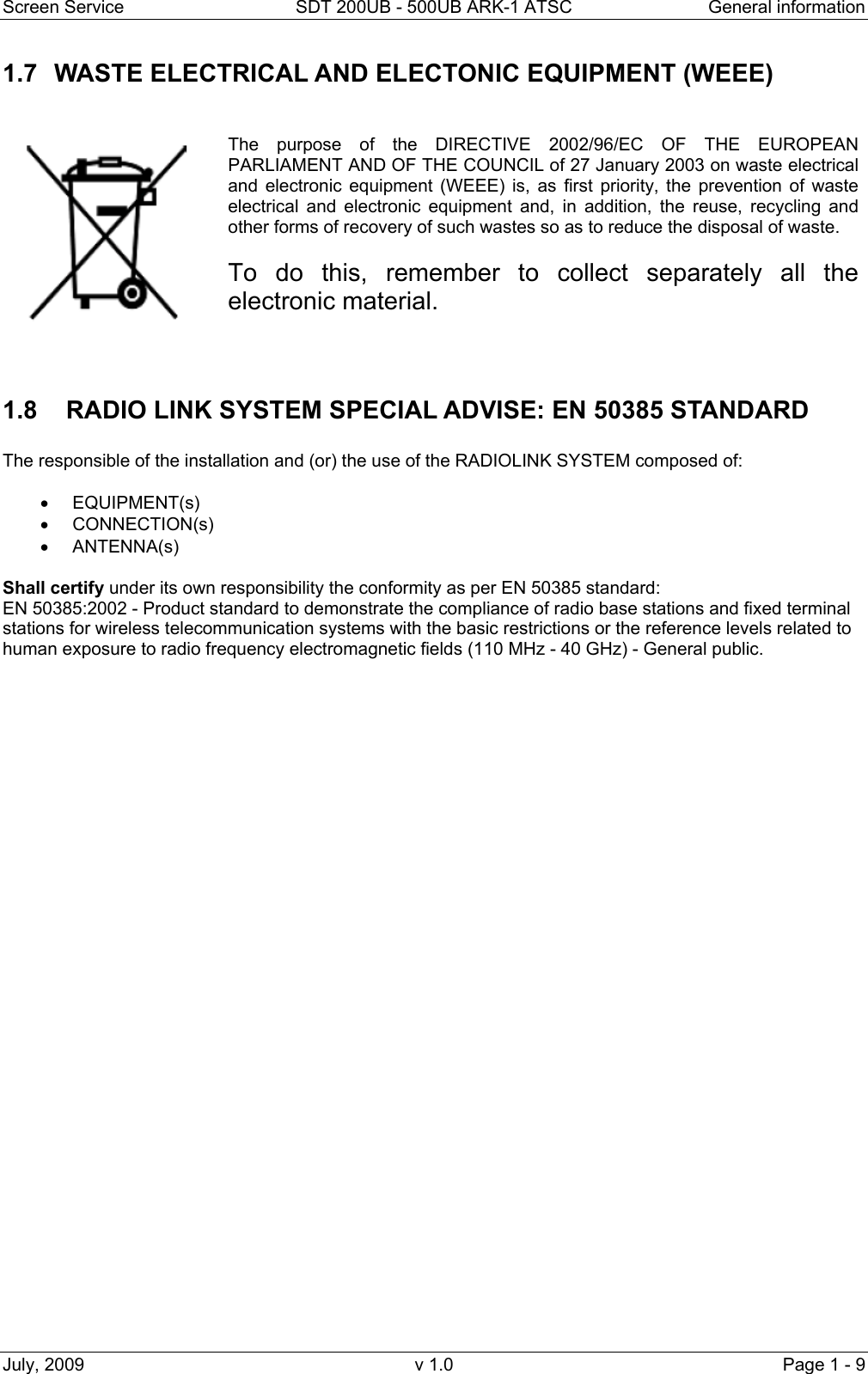 Screen Service  SDT 200UB - 500UB ARK-1 ATSC  General information July, 2009  v 1.0  Page 1 - 9 1.7  WASTE ELECTRICAL AND ELECTONIC EQUIPMENT (WEEE)     The purpose of the DIRECTIVE 2002/96/EC OF THE EUROPEAN PARLIAMENT AND OF THE COUNCIL of 27 January 2003 on waste electrical and electronic equipment (WEEE) is, as first priority, the prevention of waste electrical and electronic equipment and, in addition, the reuse, recycling and other forms of recovery of such wastes so as to reduce the disposal of waste.   To do this, remember to collect separately all the electronic material.   1.8    RADIO LINK SYSTEM SPECIAL ADVISE: EN 50385 STANDARD  The responsible of the installation and (or) the use of the RADIOLINK SYSTEM composed of:   • EQUIPMENT(s) • CONNECTION(s) • ANTENNA(s)  Shall certify under its own responsibility the conformity as per EN 50385 standard:                                                              EN 50385:2002 - Product standard to demonstrate the compliance of radio base stations and fixed terminal stations for wireless telecommunication systems with the basic restrictions or the reference levels related to human exposure to radio frequency electromagnetic fields (110 MHz - 40 GHz) - General public. 