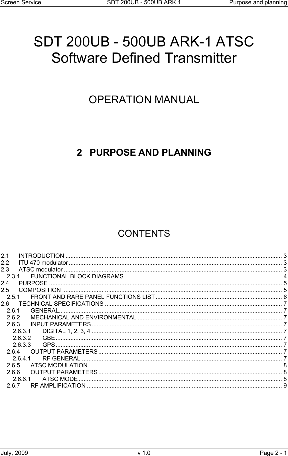 Screen Service  SDT 200UB - 500UB ARK 1  Purpose and planning July, 2009  v 1.0  Page 2 - 1   SDT 200UB - 500UB ARK-1 ATSC Software Defined Transmitter     OPERATION MANUAL      2 PURPOSE AND PLANNING           CONTENTS   2.1 INTRODUCTION .................................................................................................................................... 3 2.2 ITU 470 modulator .................................................................................................................................. 3 2.3 ATSC modulator ..................................................................................................................................... 3 2.3.1 FUNCTIONAL BLOCK DIAGRAMS ................................................................................................ 4 2.4 PURPOSE .............................................................................................................................................. 5 2.5 COMPOSITION ...................................................................................................................................... 5 2.5.1 FRONT AND RARE PANEL FUNCTIONS LIST ............................................................................. 6 2.6 TECHNICAL SPECIFICATIONS ............................................................................................................ 7 2.6.1 GENERAL........................................................................................................................................ 7 2.6.2 MECHANICAL AND ENVIRONMENTAL ........................................................................................ 7 2.6.3 INPUT PARAMETERS .................................................................................................................... 7 2.6.3.1 DIGITAL 1, 2, 3, 4 .................................................................................................................... 7 2.6.3.2 GBE .......................................................................................................................................... 7 2.6.3.3 GPS .......................................................................................................................................... 7 2.6.4 OUTPUT PARAMETERS ................................................................................................................ 7 2.6.4.1 RF GENERAL .......................................................................................................................... 7 2.6.5 ATSC MODULATION ...................................................................................................................... 8 2.6.6 OUTPUT PARAMETERS ................................................................................................................ 8 2.6.6.1 ATSC MODE ............................................................................................................................ 8 2.6.7 RF AMPLIFICATION ....................................................................................................................... 9        