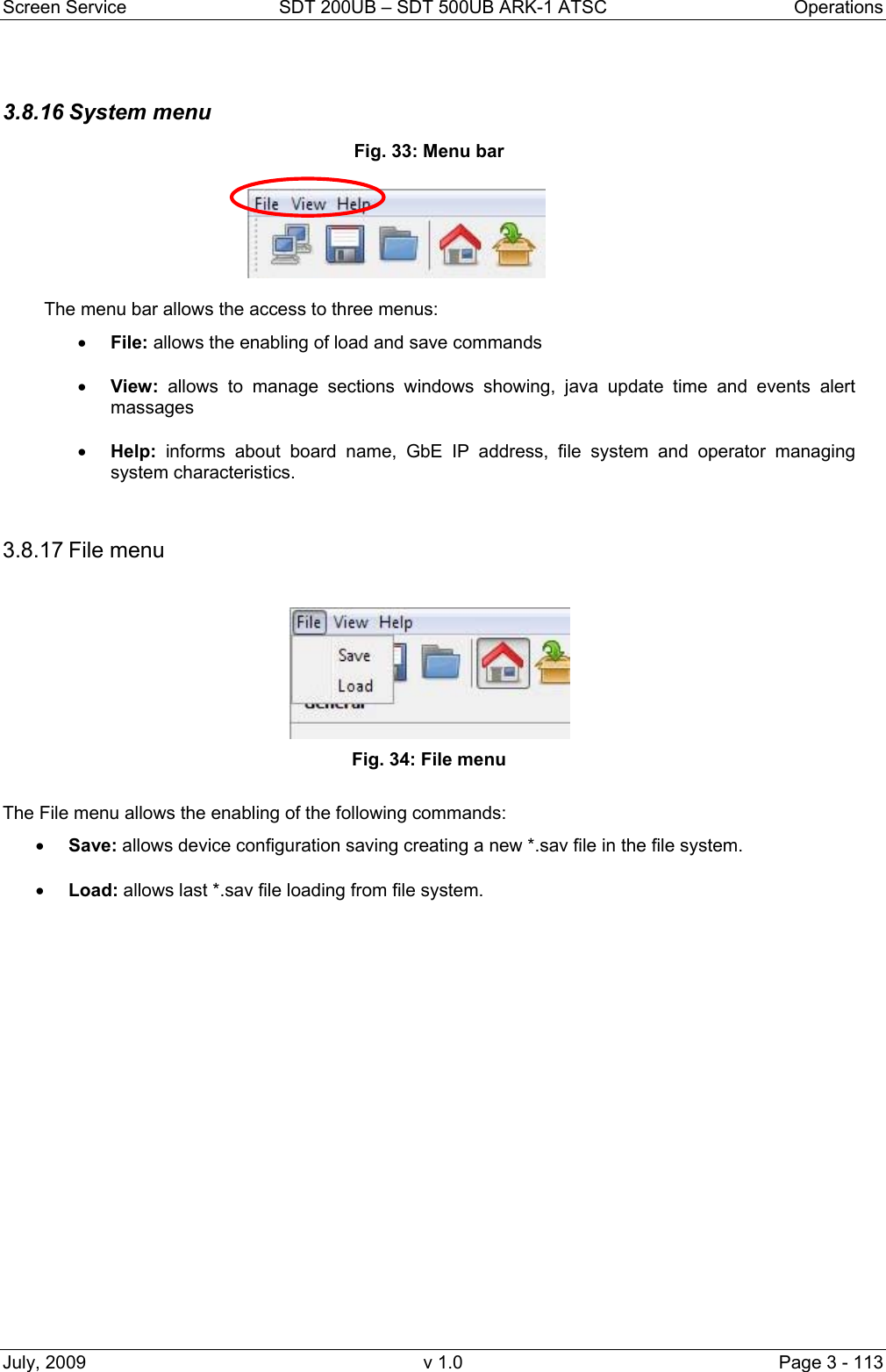 Screen Service  SDT 200UB &ndash; SDT 500UB ARK-1 ATSC  Operations July, 2009  v 1.0  Page 3 - 113   3.8.16 System menu Fig. 33: Menu bar  The menu bar allows the access to three menus: &bull; File: allows the enabling of load and save commands &bull; View: allows to manage sections windows showing, java update time and events alert massages &bull; Help: informs about board name, GbE IP address, file system and operator managing system characteristics.   3.8.17 File menu Fig. 34: File menu  The File menu allows the enabling of the following commands: &bull; Save: allows device configuration saving creating a new *.sav file in the file system. &bull; Load: allows last *.sav file loading from file system. 