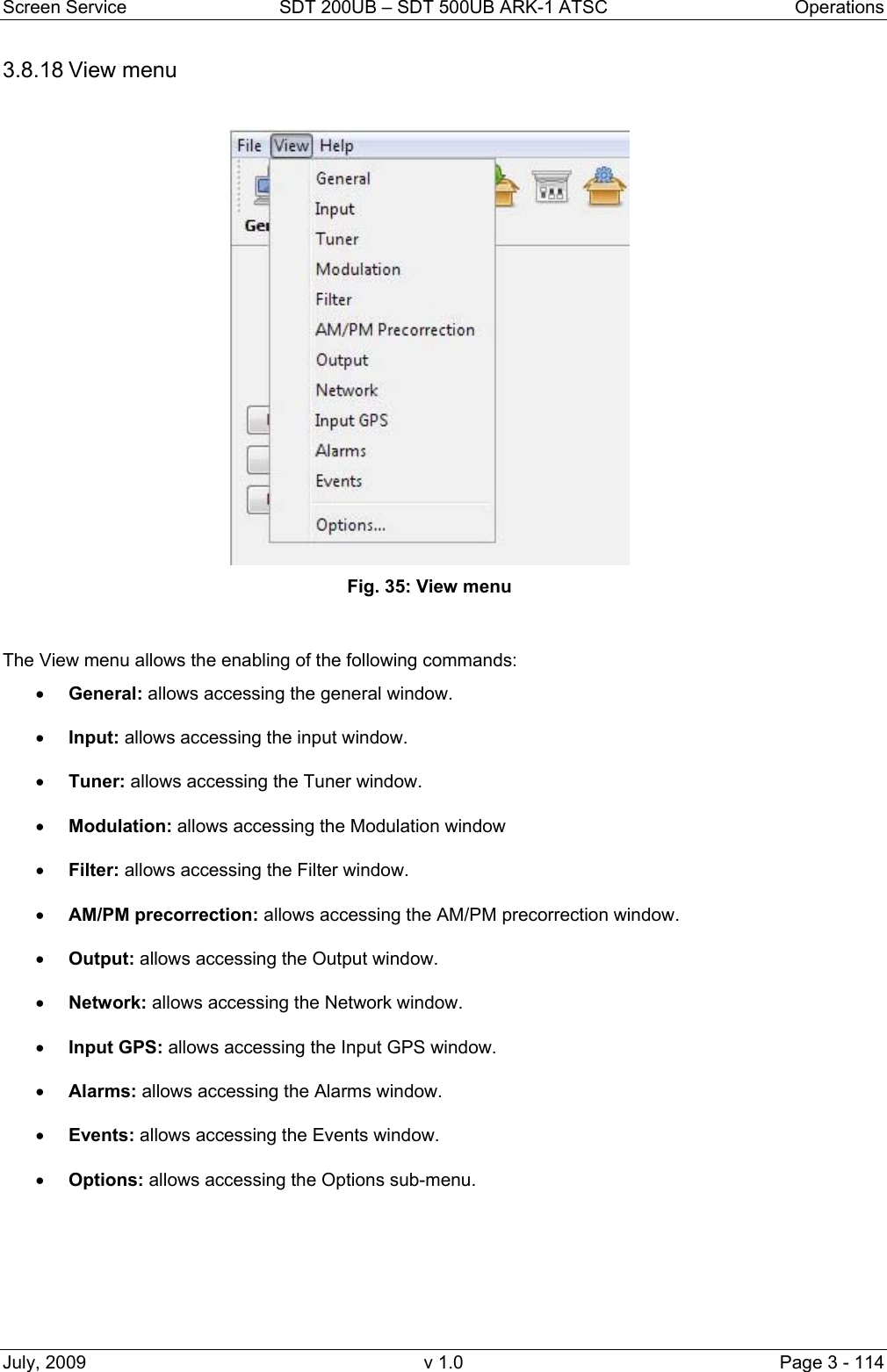 Screen Service  SDT 200UB &ndash; SDT 500UB ARK-1 ATSC  Operations July, 2009  v 1.0  Page 3 - 114 3.8.18 View menu Fig. 35: View menu   The View menu allows the enabling of the following commands: &bull; General: allows accessing the general window. &bull; Input: allows accessing the input window. &bull; Tuner: allows accessing the Tuner window. &bull; Modulation: allows accessing the Modulation window &bull; Filter: allows accessing the Filter window. &bull; AM/PM precorrection: allows accessing the AM/PM precorrection window. &bull; Output: allows accessing the Output window. &bull; Network: allows accessing the Network window. &bull; Input GPS: allows accessing the Input GPS window. &bull; Alarms: allows accessing the Alarms window. &bull; Events: allows accessing the Events window. &bull; Options: allows accessing the Options sub-menu.    