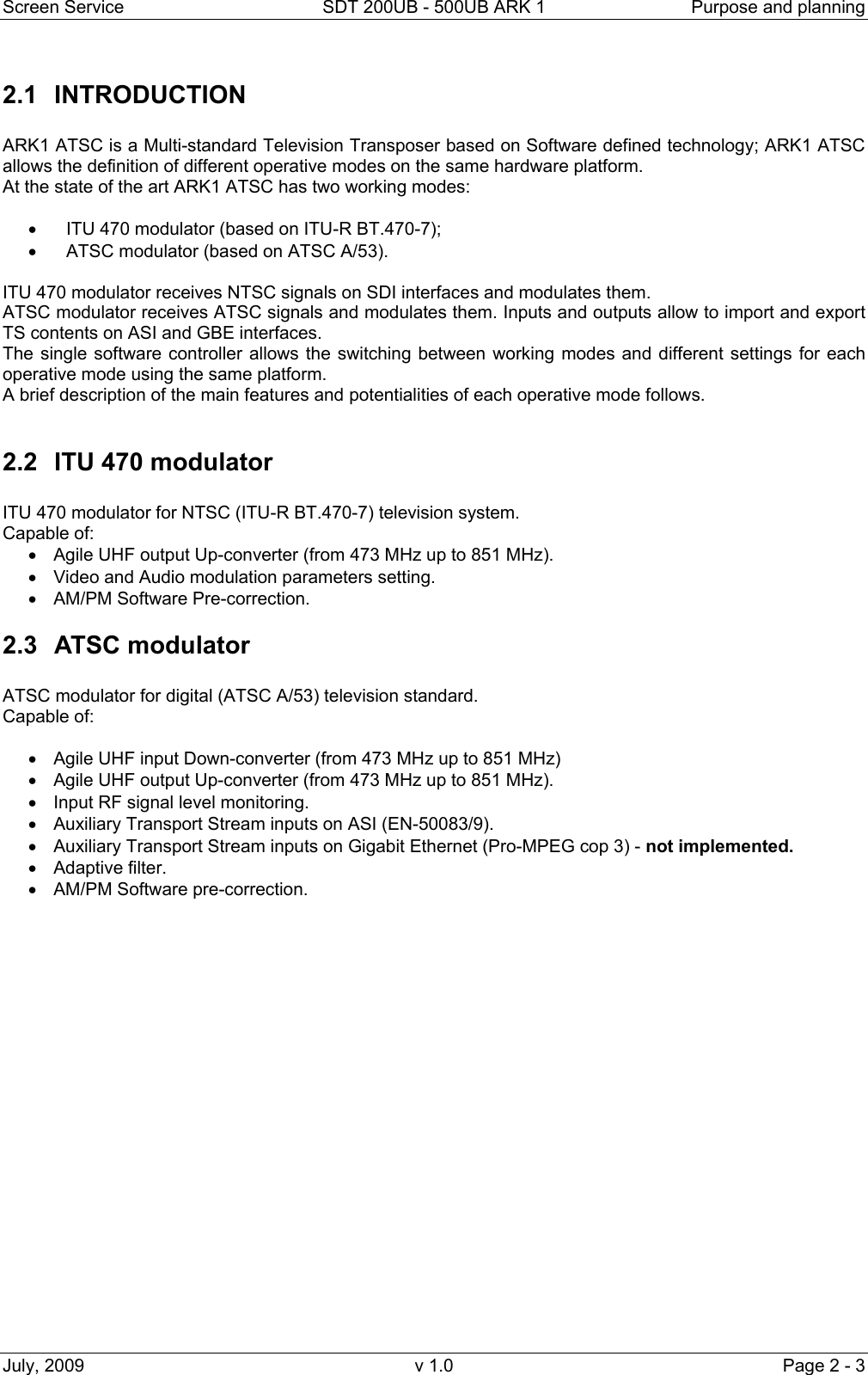 Screen Service  SDT 200UB - 500UB ARK 1  Purpose and planning July, 2009  v 1.0  Page 2 - 3 2.1 INTRODUCTION  ARK1 ATSC is a Multi-standard Television Transposer based on Software defined technology; ARK1 ATSC allows the definition of different operative modes on the same hardware platform. At the state of the art ARK1 ATSC has two working modes:  •  ITU 470 modulator (based on ITU-R BT.470-7); •  ATSC modulator (based on ATSC A/53).  ITU 470 modulator receives NTSC signals on SDI interfaces and modulates them. ATSC modulator receives ATSC signals and modulates them. Inputs and outputs allow to import and export TS contents on ASI and GBE interfaces. The single software controller allows the switching between working modes and different settings for each operative mode using the same platform. A brief description of the main features and potentialities of each operative mode follows.  2.2  ITU 470 modulator  ITU 470 modulator for NTSC (ITU-R BT.470-7) television system. Capable of: •  Agile UHF output Up-converter (from 473 MHz up to 851 MHz). •  Video and Audio modulation parameters setting. •  AM/PM Software Pre-correction. 2.3 ATSC modulator  ATSC modulator for digital (ATSC A/53) television standard. Capable of:  •  Agile UHF input Down-converter (from 473 MHz up to 851 MHz)  •  Agile UHF output Up-converter (from 473 MHz up to 851 MHz). •  Input RF signal level monitoring. •  Auxiliary Transport Stream inputs on ASI (EN-50083/9). •  Auxiliary Transport Stream inputs on Gigabit Ethernet (Pro-MPEG cop 3) - not implemented. • Adaptive filter. •  AM/PM Software pre-correction.                    