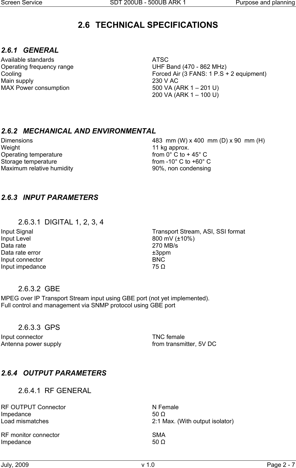 Screen Service  SDT 200UB - 500UB ARK 1  Purpose and planning July, 2009  v 1.0  Page 2 - 7 2.6 TECHNICAL SPECIFICATIONS  2.6.1 GENERAL  Available standards     ATSC Operating frequency range        UHF Band (470 - 862 MHz)    Cooling       Forced Air (3 FANS: 1 P.S + 2 equipment)  Main supply      230 V AC  MAX Power consumption        500 VA (ARK 1 – 201 U)        200 VA (ARK 1 – 100 U)                2.6.2  MECHANICAL AND ENVIRONMENTAL Dimensions            483  mm (W) x 400  mm (D) x 90  mm (H) Weight       11 kg approx. Operating temperature          from 0° C to + 45° C Storage temperature          from -10° C to +60° C Maximum relative humidity        90%, non condensing   2.6.3 INPUT PARAMETERS  2.6.3.1  DIGITAL 1, 2, 3, 4   Input Signal      Transport Stream, ASI, SSI format Input Level      800 mV (±10%) Data rate      270 MB/s Data rate error      ±3ppm Input connector      BNC Input impedance     75 Ω  2.6.3.2 GBE  MPEG over IP Transport Stream input using GBE port (not yet implemented). Full control and management via SNMP protocol using GBE port  2.6.3.3 GPS Input connector      TNC female Antenna power supply          from transmitter, 5V DC   2.6.4 OUTPUT PARAMETERS 2.6.4.1 RF GENERAL  RF OUTPUT Connector     N Female    Impedance      50 Ω Load mismatches           2:1 Max. (With output isolator)  RF monitor connector     SMA Impedance      50 Ω  