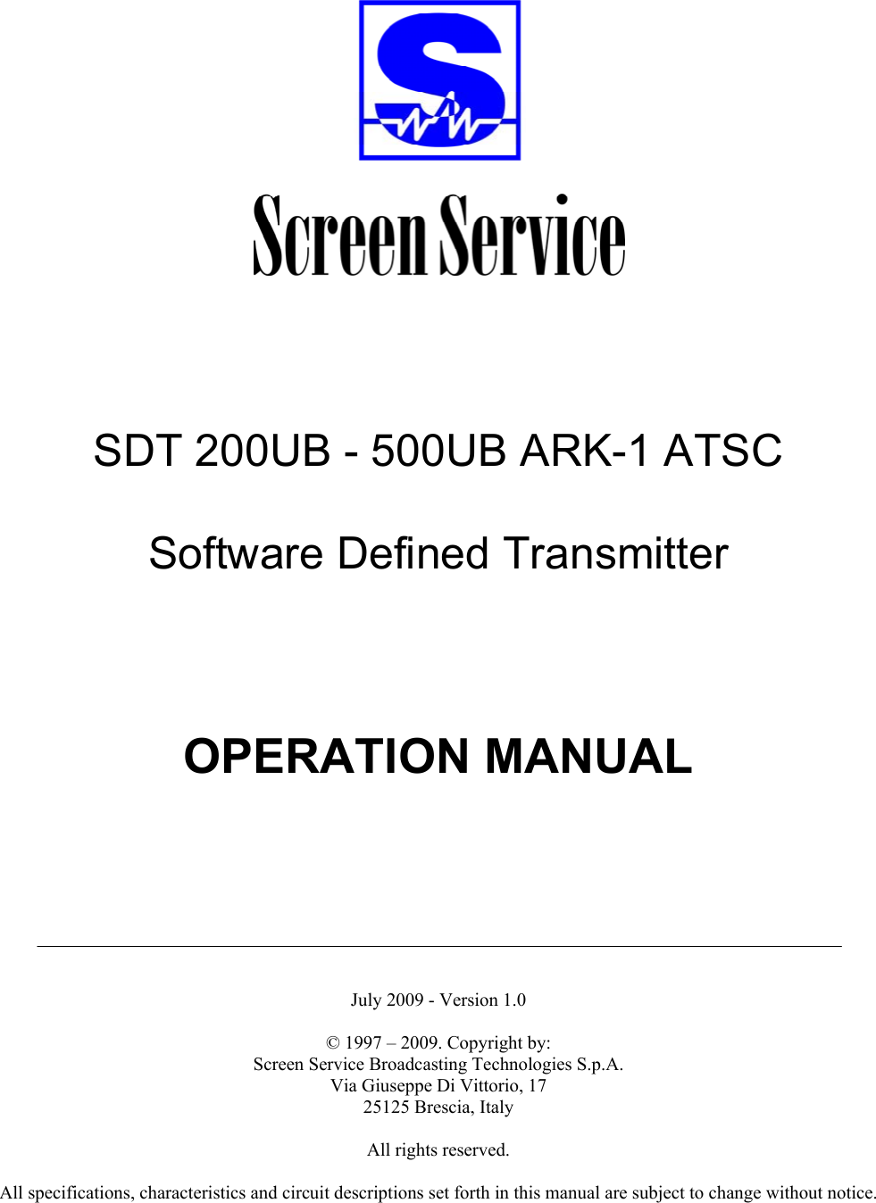           SDT 200UB - 500UB ARK-1 ATSC  Software Defined Transmitter        OPERATION MANUAL         July 2009 - Version 1.0  © 1997 – 2009. Copyright by:  Screen Service Broadcasting Technologies S.p.A. Via Giuseppe Di Vittorio, 17 25125 Brescia, Italy  All rights reserved.  All specifications, characteristics and circuit descriptions set forth in this manual are subject to change without notice.  