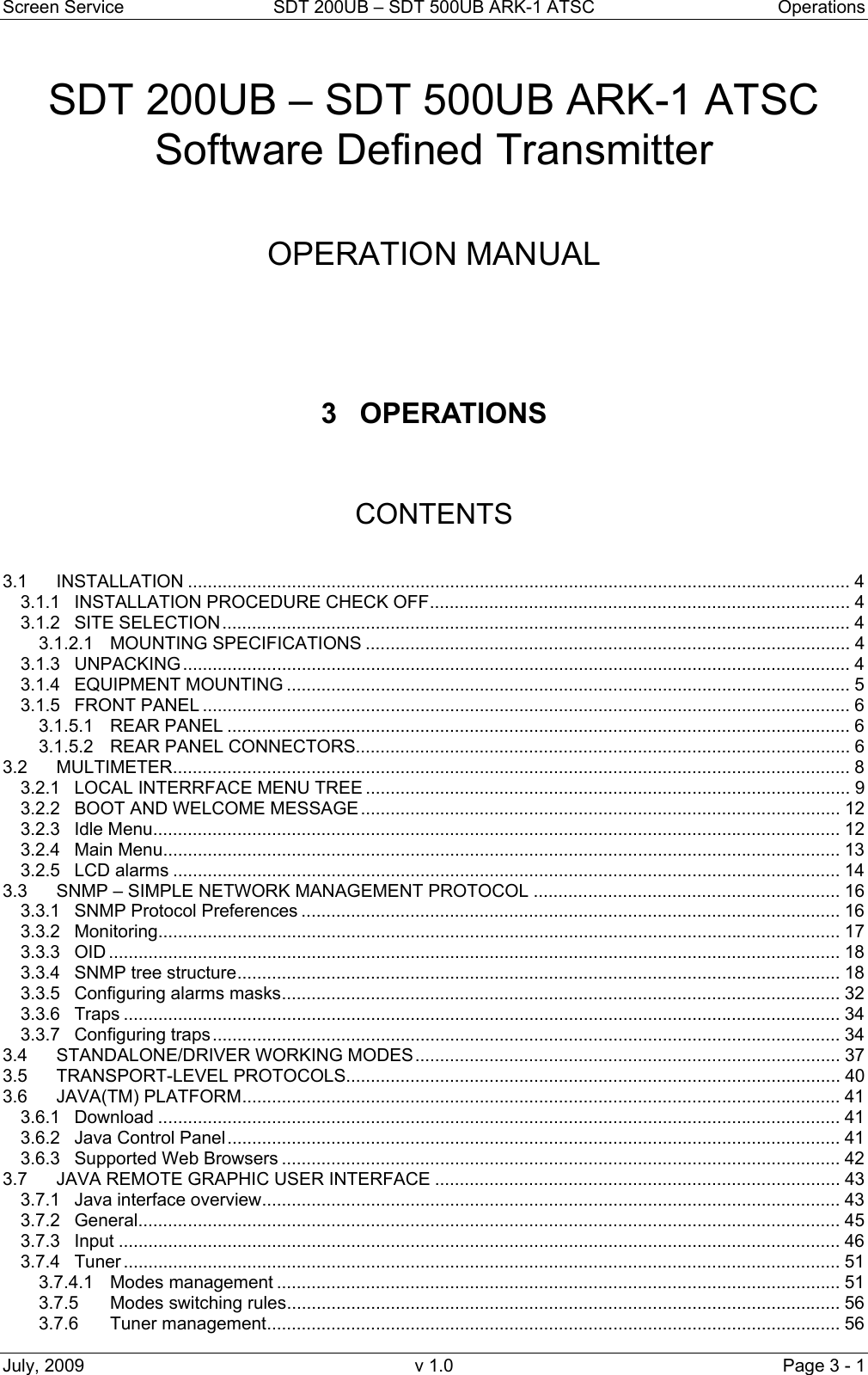 Screen Service  SDT 200UB – SDT 500UB ARK-1 ATSC  Operations July, 2009  v 1.0  Page 3 - 1   SDT 200UB – SDT 500UB ARK-1 ATSC Software Defined Transmitter    OPERATION MANUAL      3 OPERATIONS    CONTENTS   3.1 INSTALLATION ...................................................................................................................................... 4 3.1.1 INSTALLATION PROCEDURE CHECK OFF..................................................................................... 4 3.1.2 SITE SELECTION............................................................................................................................... 4 3.1.2.1 MOUNTING SPECIFICATIONS .................................................................................................. 4 3.1.3 UNPACKING....................................................................................................................................... 4 3.1.4 EQUIPMENT MOUNTING .................................................................................................................. 5 3.1.5 FRONT PANEL ................................................................................................................................... 6 3.1.5.1 REAR PANEL .............................................................................................................................. 6 3.1.5.2 REAR PANEL CONNECTORS.................................................................................................... 6 3.2 MULTIMETER......................................................................................................................................... 8 3.2.1 LOCAL INTERRFACE MENU TREE .................................................................................................. 9 3.2.2 BOOT AND WELCOME MESSAGE................................................................................................. 12 3.2.3 Idle Menu........................................................................................................................................... 12 3.2.4 Main Menu......................................................................................................................................... 13 3.2.5 LCD alarms ....................................................................................................................................... 14 3.3 SNMP – SIMPLE NETWORK MANAGEMENT PROTOCOL .............................................................. 16 3.3.1 SNMP Protocol Preferences ............................................................................................................. 16 3.3.2 Monitoring.......................................................................................................................................... 17 3.3.3 OID .................................................................................................................................................... 18 3.3.4 SNMP tree structure.......................................................................................................................... 18 3.3.5 Configuring alarms masks................................................................................................................. 32 3.3.6 Traps ................................................................................................................................................. 34 3.3.7 Configuring traps............................................................................................................................... 34 3.4 STANDALONE/DRIVER WORKING MODES...................................................................................... 37 3.5 TRANSPORT-LEVEL PROTOCOLS.................................................................................................... 40 3.6 JAVA(TM) PLATFORM......................................................................................................................... 41 3.6.1 Download .......................................................................................................................................... 41 3.6.2 Java Control Panel............................................................................................................................ 41 3.6.3 Supported Web Browsers ................................................................................................................. 42 3.7 JAVA REMOTE GRAPHIC USER INTERFACE .................................................................................. 43 3.7.1 Java interface overview..................................................................................................................... 43 3.7.2 General.............................................................................................................................................. 45 3.7.3 Input .................................................................................................................................................. 46 3.7.4 Tuner ................................................................................................................................................. 51 3.7.4.1 Modes management .................................................................................................................. 51 3.7.5 Modes switching rules................................................................................................................ 56 3.7.6 Tuner management.................................................................................................................... 56 