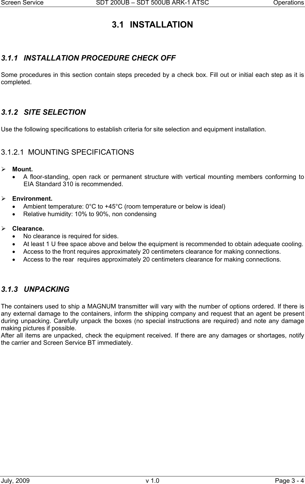 Screen Service  SDT 200UB – SDT 500UB ARK-1 ATSC  Operations July, 2009  v 1.0  Page 3 - 4 3.1 INSTALLATION   3.1.1  INSTALLATION PROCEDURE CHECK OFF  Some procedures in this section contain steps preceded by a check box. Fill out or initial each step as it is completed.   3.1.2 SITE SELECTION  Use the following specifications to establish criteria for site selection and equipment installation.  3.1.2.1 MOUNTING SPECIFICATIONS  ¾ Mount.  •  A floor-standing, open rack or permanent structure with vertical mounting members conforming to EIA Standard 310 is recommended.  ¾ Environment. •  Ambient temperature: 0°C to +45°C (room temperature or below is ideal) •  Relative humidity: 10% to 90%, non condensing   ¾ Clearance.  •  No clearance is required for sides.  •  At least 1 U free space above and below the equipment is recommended to obtain adequate cooling. •  Access to the front requires approximately 20 centimeters clearance for making connections. •  Access to the rear  requires approximately 20 centimeters clearance for making connections.   3.1.3 UNPACKING  The containers used to ship a MAGNUM transmitter will vary with the number of options ordered. If there is any external damage to the containers, inform the shipping company and request that an agent be present during unpacking. Carefully unpack the boxes (no special instructions are required) and note any damage making pictures if possible. After all items are unpacked, check the equipment received. If there are any damages or shortages, notify the carrier and Screen Service BT immediately.               