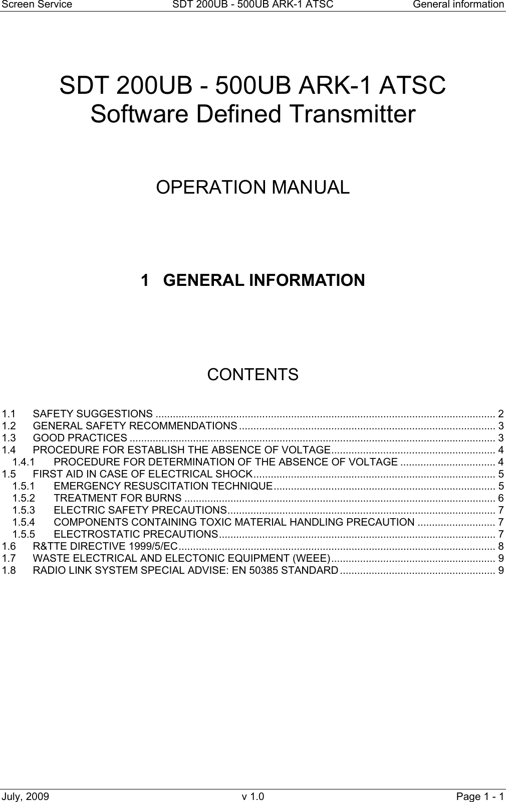Screen Service  SDT 200UB - 500UB ARK-1 ATSC  General information July, 2009  v 1.0  Page 1 - 1    SDT 200UB - 500UB ARK-1 ATSC Software Defined Transmitter     OPERATION MANUAL      1 GENERAL INFORMATION       CONTENTS   1.1 SAFETY SUGGESTIONS ...................................................................................................................... 2 1.2 GENERAL SAFETY RECOMMENDATIONS ......................................................................................... 3 1.3 GOOD PRACTICES ............................................................................................................................... 3 1.4 PROCEDURE FOR ESTABLISH THE ABSENCE OF VOLTAGE......................................................... 4 1.4.1 PROCEDURE FOR DETERMINATION OF THE ABSENCE OF VOLTAGE ................................. 4 1.5 FIRST AID IN CASE OF ELECTRICAL SHOCK.................................................................................... 5 1.5.1 EMERGENCY RESUSCITATION TECHNIQUE............................................................................. 5 1.5.2 TREATMENT FOR BURNS ............................................................................................................ 6 1.5.3 ELECTRIC SAFETY PRECAUTIONS............................................................................................. 7 1.5.4 COMPONENTS CONTAINING TOXIC MATERIAL HANDLING PRECAUTION ........................... 7 1.5.5 ELECTROSTATIC PRECAUTIONS................................................................................................ 7 1.6 R&amp;TTE DIRECTIVE 1999/5/EC.............................................................................................................. 8 1.7 WASTE ELECTRICAL AND ELECTONIC EQUIPMENT (WEEE)......................................................... 9 1.8 RADIO LINK SYSTEM SPECIAL ADVISE: EN 50385 STANDARD...................................................... 9                 