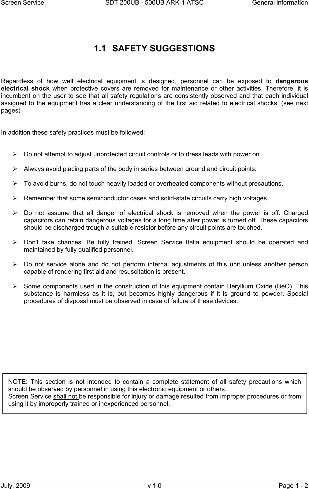 Screen Service  SDT 200UB - 500UB ARK-1 ATSC  General information July, 2009  v 1.0  Page 1 - 2   1.1 SAFETY SUGGESTIONS    Regardless of how well electrical equipment is designed, personnel can be exposed to dangerous electrical shock when protective covers are removed for maintenance or other activities. Therefore, it is incumbent on the user to see that all safety regulations are consistently observed and that each individual assigned to the equipment has a clear understanding of the first aid related to electrical shocks. (see next pages)   In addition these safety practices must be followed:   &frac34;  Do not attempt to adjust unprotected circuit controls or to dress leads with power on. &frac34;  Always avoid placing parts of the body in series between ground and circuit points. &frac34;  To avoid burns, do not touch heavily loaded or overheated components without precautions. &frac34;  Remember that some semiconductor cases and solid-state circuits carry high voltages. &frac34;  Do not assume that all danger of electrical shock is removed when the power is off. Charged capacitors can retain dangerous voltages for a long time after power is turned off. These capacitors should be discharged trough a suitable resistor before any circuit points are touched.  &frac34;  Don't take chances. Be fully trained. Screen Service Italia equipment should be operated and maintained by fully qualified personnel.  &frac34;  Do not service alone and do not perform internal adjustments of this unit unless another person capable of rendering first aid and resuscitation is present.  &frac34;  Some components used in the construction of this equipment contain Beryllium Oxide (BeO). This substance is harmless as it is, but becomes highly dangerous if it is ground to powder. Special procedures of disposal must be observed in case of failure of these devices.                  NOTE: This section is not intended to contain a complete statement of all safety precautions which should be observed by personnel in using this electronic equipment or others. Screen Service shall not be responsible for injury or damage resulted from improper procedures or from using it by improperly trained or inexperienced personnel. 