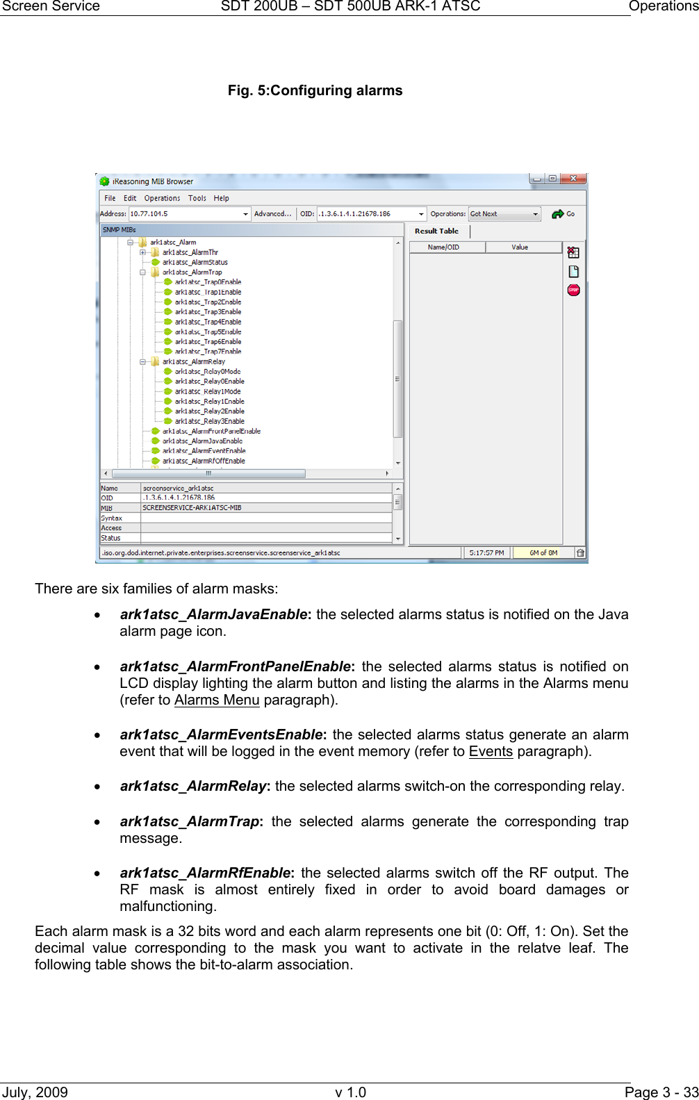 Screen Service  SDT 200UB – SDT 500UB ARK-1 ATSC  Operations July, 2009  v 1.0  Page 3 - 33  Fig. 5:Configuring alarms      There are six families of alarm masks: • ark1atsc_AlarmJavaEnable: the selected alarms status is notified on the Java alarm page icon. • ark1atsc_AlarmFrontPanelEnable: the selected alarms status is notified on LCD display lighting the alarm button and listing the alarms in the Alarms menu (refer to Alarms Menu paragraph). • ark1atsc_AlarmEventsEnable: the selected alarms status generate an alarm event that will be logged in the event memory (refer to Events paragraph). • ark1atsc_AlarmRelay: the selected alarms switch-on the corresponding relay. • ark1atsc_AlarmTrap: the selected alarms generate the corresponding trap message. • ark1atsc_AlarmRfEnable: the selected alarms switch off the RF output. The RF mask is almost entirely fixed in order to avoid board damages or malfunctioning. Each alarm mask is a 32 bits word and each alarm represents one bit (0: Off, 1: On). Set the decimal value corresponding to the mask you want to activate in the relatve leaf. The following table shows the bit-to-alarm association. 