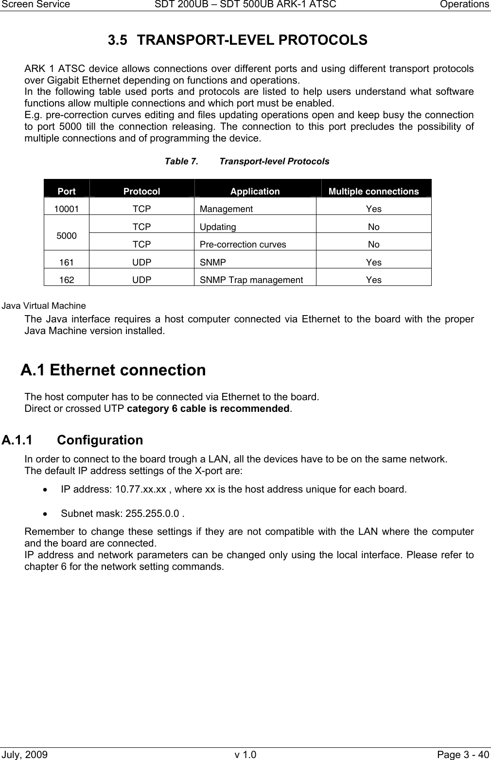 Screen Service  SDT 200UB – SDT 500UB ARK-1 ATSC  Operations July, 2009  v 1.0  Page 3 - 40 3.5 TRANSPORT-LEVEL PROTOCOLS  ARK 1 ATSC device allows connections over different ports and using different transport protocols over Gigabit Ethernet depending on functions and operations. In the following table used ports and protocols are listed to help users understand what software functions allow multiple connections and which port must be enabled. E.g. pre-correction curves editing and files updating operations open and keep busy the connection to port 5000 till the connection releasing. The connection to this port precludes the possibility of multiple connections and of programming the device. Table 7.  Transport-level Protocols Port  Protocol  Application  Multiple connections 10001 TCP Management  Yes TCP Updating  No 5000 TCP Pre-correction curves  No 161 UDP SNMP  Yes 162  UDP  SNMP Trap management  Yes  Java Virtual Machine The Java interface requires a host computer connected via Ethernet to the board with the proper Java Machine version installed.  A.1 Ethernet connection The host computer has to be connected via Ethernet to the board. Direct or crossed UTP category 6 cable is recommended.  A.1.1 Configuration In order to connect to the board trough a LAN, all the devices have to be on the same network.  The default IP address settings of the X-port are: •  IP address: 10.77.xx.xx , where xx is the host address unique for each board. •  Subnet mask: 255.255.0.0 . Remember to change these settings if they are not compatible with the LAN where the computer and the board are connected. IP address and network parameters can be changed only using the local interface. Please refer to chapter 6 for the network setting commands.              
