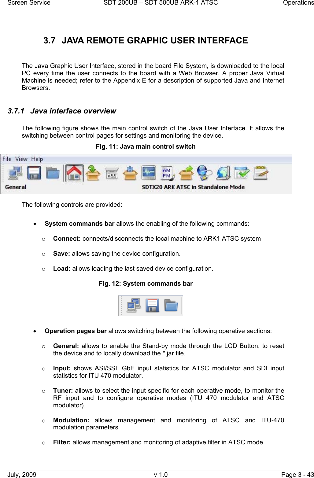 Screen Service  SDT 200UB – SDT 500UB ARK-1 ATSC  Operations July, 2009  v 1.0  Page 3 - 43 3.7  JAVA REMOTE GRAPHIC USER INTERFACE   The Java Graphic User Interface, stored in the board File System, is downloaded to the local PC every time the user connects to the board with a Web Browser. A proper Java Virtual Machine is needed; refer to the Appendix E for a description of supported Java and Internet Browsers.  3.7.1  Java interface overview  The following figure shows the main control switch of the Java User Interface. It allows the switching between control pages for settings and monitoring the device. Fig. 11: Java main control switch  The following controls are provided:  • System commands bar allows the enabling of the following commands: o Connect: connects/disconnects the local machine to ARK1 ATSC system o Save: allows saving the device configuration. o Load: allows loading the last saved device configuration. Fig. 12: System commands bar  • Operation pages bar allows switching between the following operative sections: o General: allows to enable the Stand-by mode through the LCD Button, to reset the device and to locally download the *.jar file. o Input: shows ASI/SSI, GbE input statistics for ATSC modulator and SDI input statistics for ITU 470 modulator. o Tuner: allows to select the input specific for each operative mode, to monitor the RF input and to configure operative modes (ITU 470 modulator and ATSC modulator). o Modulation:  allows management and monitoring of ATSC and ITU-470 modulation parameters o Filter: allows management and monitoring of adaptive filter in ATSC mode. 
