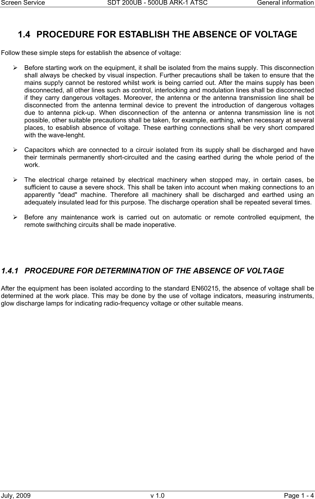 Screen Service  SDT 200UB - 500UB ARK-1 ATSC  General information July, 2009  v 1.0  Page 1 - 4 1.4  PROCEDURE FOR ESTABLISH THE ABSENCE OF VOLTAGE  Follow these simple steps for establish the absence of voltage:   &frac34;  Before starting work on the equipment, it shall be isolated from the mains supply. This disconnection shall always be checked by visual inspection. Further precautions shall be taken to ensure that the mains supp!y cannot be restored whilst work is being carried out. After the mains supply has been disconnected, all other lines such as control, interlocking and modulation lines shall be disconnected if they carry dangerous voltages. Moreover, the antenna or the antenna transmission line shall be disconnected from the antenna terminal device to prevent the introduction of dangerous voltages due to antenna pick-up. When disconnection of the antenna or antenna transmission line is not possible, other suitable precautions shall be taken, for example, earthing, when necessary at several places, to esablish absence of voltage. These earthing connections shall be very short compared with the wave-lenght.  &frac34;  Capacitors which are connected to a circuir isolated frcm its supply shall be discharged and have their terminals permanently short-circuited and the casing earthed during the whole period of the work.  &frac34;  The electrical charge retained by electrical machinery when stopped may, in certain cases, be sufficient to cause a severe shock. This shall be taken into account when making connections to an apparently "dead" machine. Therefore all machinery shall be discharged and earthed using an adequately insulated lead for this purpose. The discharge operation shall be repeated several times.  &frac34;  Before any maintenance work is carried out on automatic or remote controlled equipment, the remote swithching circuits shall be made inoperative.      1.4.1  PROCEDURE FOR DETERMINATION OF THE ABSENCE OF VOLTAGE  After the equipment has been isolated according to the standard EN60215, the absence of voltage shall be determined at the work place. This may be done by the use of voltage indicators, measuring instruments, glow discharge lamps for indicating radio-frequency voltage or other suitable means.                         