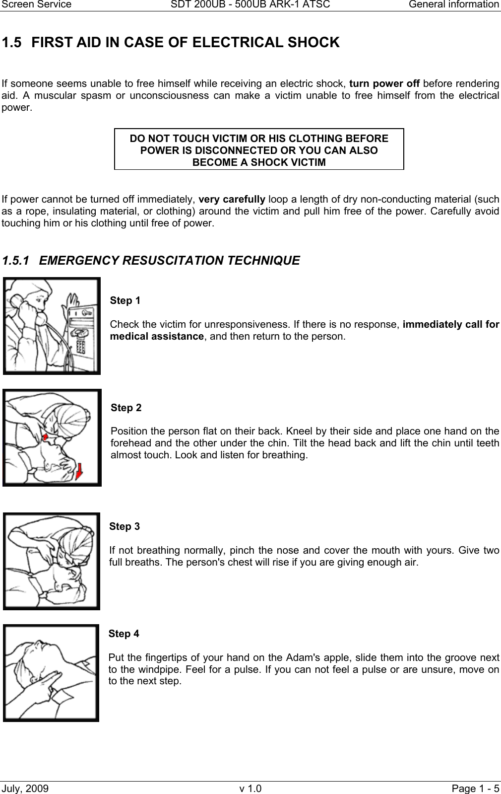Screen Service  SDT 200UB - 500UB ARK-1 ATSC  General information July, 2009  v 1.0  Page 1 - 5 1.5  FIRST AID IN CASE OF ELECTRICAL SHOCK   If someone seems unable to free himself while receiving an electric shock, turn power off before rendering aid. A muscular spasm or unconsciousness can make a victim unable to free himself from the electrical power.    If power cannot be turned off immediately, very carefully loop a length of dry non-conducting material (such as a rope, insulating material, or clothing) around the victim and pull him free of the power. Carefully avoid touching him or his clothing until free of power.  1.5.1  EMERGENCY RESUSCITATION TECHNIQUE   Step 1  Check the victim for unresponsiveness. If there is no response, immediately call for medical assistance, and then return to the person.      Step 2   Position the person flat on their back. Kneel by their side and place one hand on the forehead and the other under the chin. Tilt the head back and lift the chin until teeth almost touch. Look and listen for breathing.      Step 3  If not breathing normally, pinch the nose and cover the mouth with yours. Give two full breaths. The person's chest will rise if you are giving enough air.      Step 4  Put the fingertips of your hand on the Adam's apple, slide them into the groove next to the windpipe. Feel for a pulse. If you can not feel a pulse or are unsure, move on to the next step.        DO NOT TOUCH VICTIM OR HIS CLOTHING BEFORE POWER IS DISCONNECTED OR YOU CAN ALSO BECOME A SHOCK VICTIM