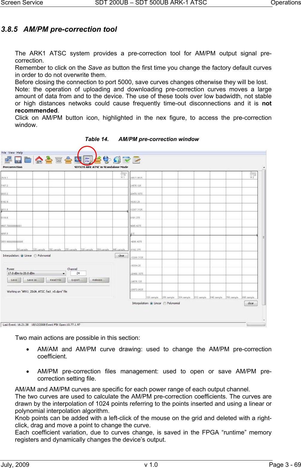 Screen Service  SDT 200UB – SDT 500UB ARK-1 ATSC  Operations July, 2009  v 1.0  Page 3 - 69 3.8.5  AM/PM pre-correction tool   The ARK1 ATSC system provides a pre-correction tool for AM/PM output signal pre-correction. Remember to click on the Save as button the first time you change the factory default curves in order to do not overwrite them.  Before closing the connection to port 5000, save curves changes otherwise they will be lost. Note: the operation of uploading and downloading pre-correction curves moves a large amount of data from and to the device. The use of these tools over low badwidth, not stable or high distances netwoks could cause frequently time-out disconnections and it is not recommended. Click on AM/PM button icon, highlighted in the nex figure, to access the pre-correction window. Table 14.  AM/PM pre-correction window   Two main actions are possible in this section: •  AM/AM and AM/PM curve drawing: used to change the AM/PM pre-correction coefficient. •  AM/PM pre-correction files management: used to open or save AM/PM pre-correction setting file. AM/AM and AM/PM curves are specific for each power range of each output channel. The two curves are used to calculate the AM/PM pre-correction coefficients. The curves are drawn by the interpolation of 1024 points referring to the points inserted and using a linear or polynomial interpolation algorithm. Knob points can be added with a left-click of the mouse on the grid and deleted with a right-click, drag and move a point to change the curve. Each coefficient variation, due to curves change, is saved in the FPGA “runtime” memory registers and dynamically changes the device’s output.  