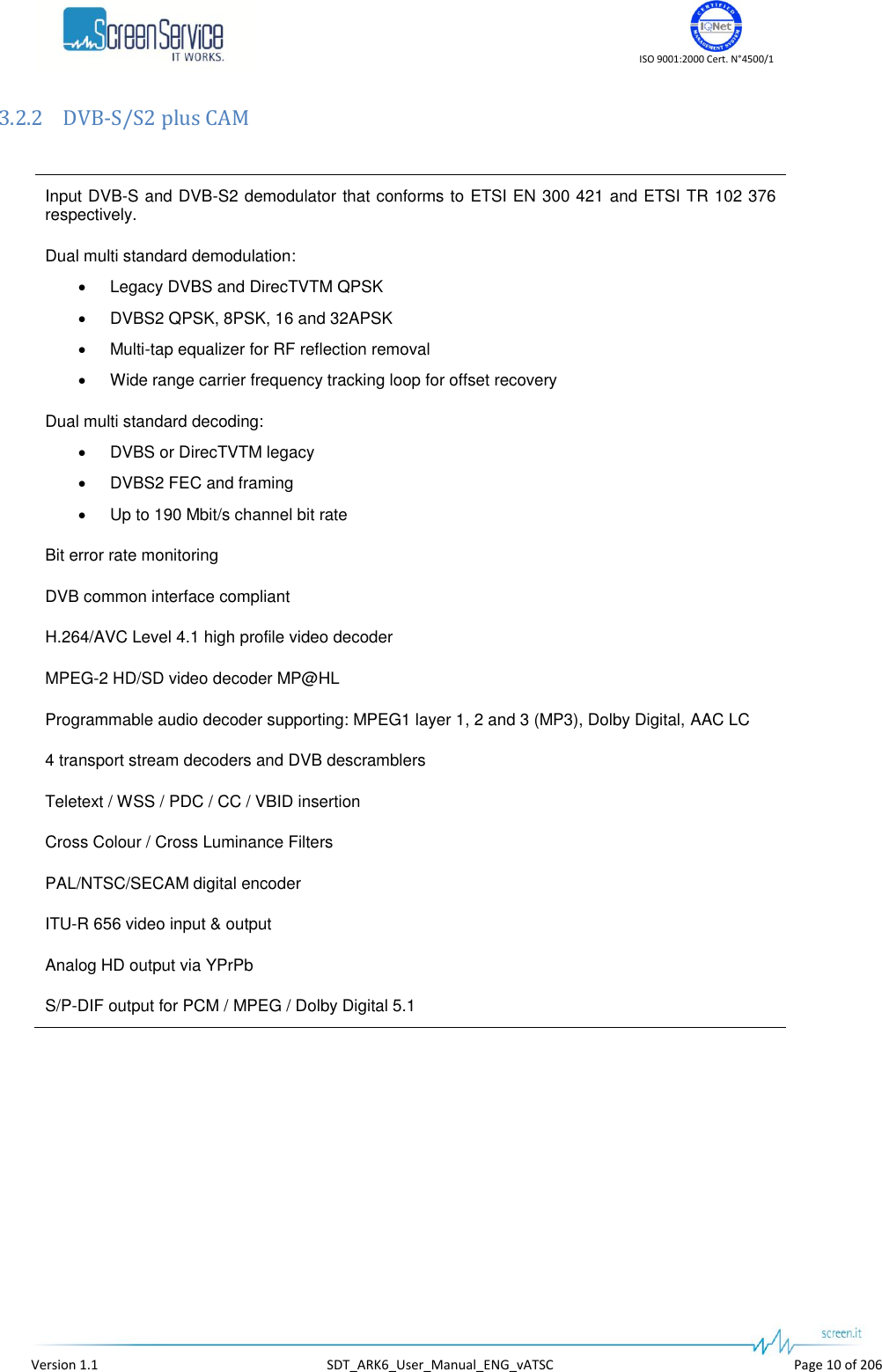    ISO 9001:2000 Cert. N°4500/1   Version 1.1  SDT_ARK6_User_Manual_ENG_vATSC  Page 10 of 206 3.2.2 DVB-S/S2 plus CAM  Input DVB-S and DVB-S2 demodulator that conforms to ETSI EN 300 421 and ETSI TR 102 376 respectively. Dual multi standard demodulation:  Legacy DVBS and DirecTVTM QPSK  DVBS2 QPSK, 8PSK, 16 and 32APSK  Multi-tap equalizer for RF reflection removal  Wide range carrier frequency tracking loop for offset recovery Dual multi standard decoding:  DVBS or DirecTVTM legacy  DVBS2 FEC and framing  Up to 190 Mbit/s channel bit rate Bit error rate monitoring DVB common interface compliant H.264/AVC Level 4.1 high profile video decoder MPEG-2 HD/SD video decoder MP@HL Programmable audio decoder supporting: MPEG1 layer 1, 2 and 3 (MP3), Dolby Digital, AAC LC 4 transport stream decoders and DVB descramblers Teletext / WSS / PDC / CC / VBID insertion Cross Colour / Cross Luminance Filters PAL/NTSC/SECAM digital encoder ITU-R 656 video input &amp; output Analog HD output via YPrPb S/P-DIF output for PCM / MPEG / Dolby Digital 5.1  