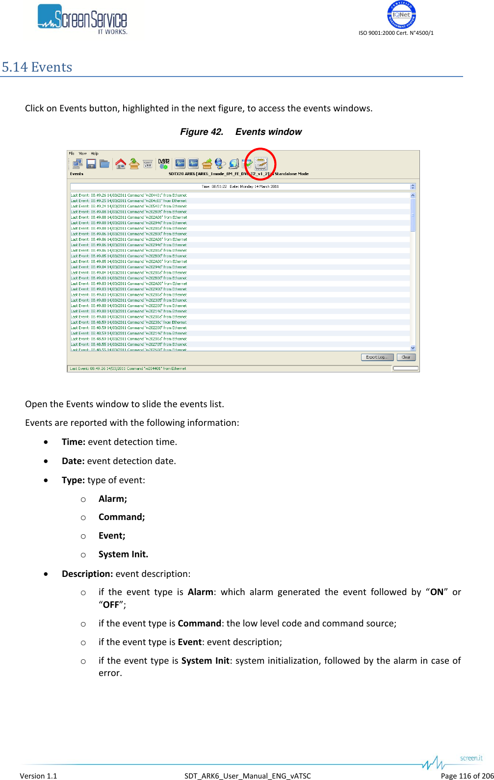    ISO 9001:2000 Cert. N°4500/1   Version 1.1  SDT_ARK6_User_Manual_ENG_vATSC  Page 116 of 206 5.14 Events  Click on Events button, highlighted in the next figure, to access the events windows. Figure 42. Events window   Open the Events window to slide the events list. Events are reported with the following information:  Time: event detection time.  Date: event detection date.  Type: type of event: o Alarm; o Command; o Event; o System Init.  Description: event description: o if  the  event  type  is  Alarm:  which  alarm  generated  the  event  followed  by  “ON”  or “OFF”; o if the event type is Command: the low level code and command source; o if the event type is Event: event description; o if the event type is System Init: system initialization, followed by the alarm in case of error.  