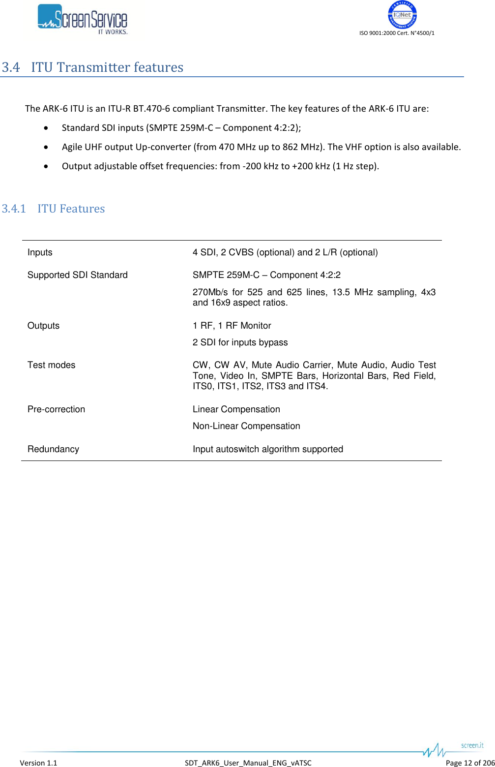    ISO 9001:2000 Cert. N°4500/1   Version 1.1  SDT_ARK6_User_Manual_ENG_vATSC  Page 12 of 206 3.4 ITU Transmitter features  The ARK-6 ITU is an ITU-R BT.470-6 compliant Transmitter. The key features of the ARK-6 ITU are:  Standard SDI inputs (SMPTE 259M-C – Component 4:2:2);  Agile UHF output Up-converter (from 470 MHz up to 862 MHz). The VHF option is also available.  Output adjustable offset frequencies: from -200 kHz to +200 kHz (1 Hz step).  3.4.1 ITU Features  Inputs 4 SDI, 2 CVBS (optional) and 2 L/R (optional) Supported SDI Standard SMPTE 259M-C – Component 4:2:2 270Mb/s  for  525  and  625  lines,  13.5  MHz  sampling,  4x3 and 16x9 aspect ratios. Outputs 1 RF, 1 RF Monitor 2 SDI for inputs bypass Test modes CW, CW AV, Mute Audio Carrier, Mute Audio, Audio Test Tone, Video In, SMPTE Bars, Horizontal Bars, Red Field, ITS0, ITS1, ITS2, ITS3 and ITS4. Pre-correction Linear Compensation Non-Linear Compensation Redundancy Input autoswitch algorithm supported  