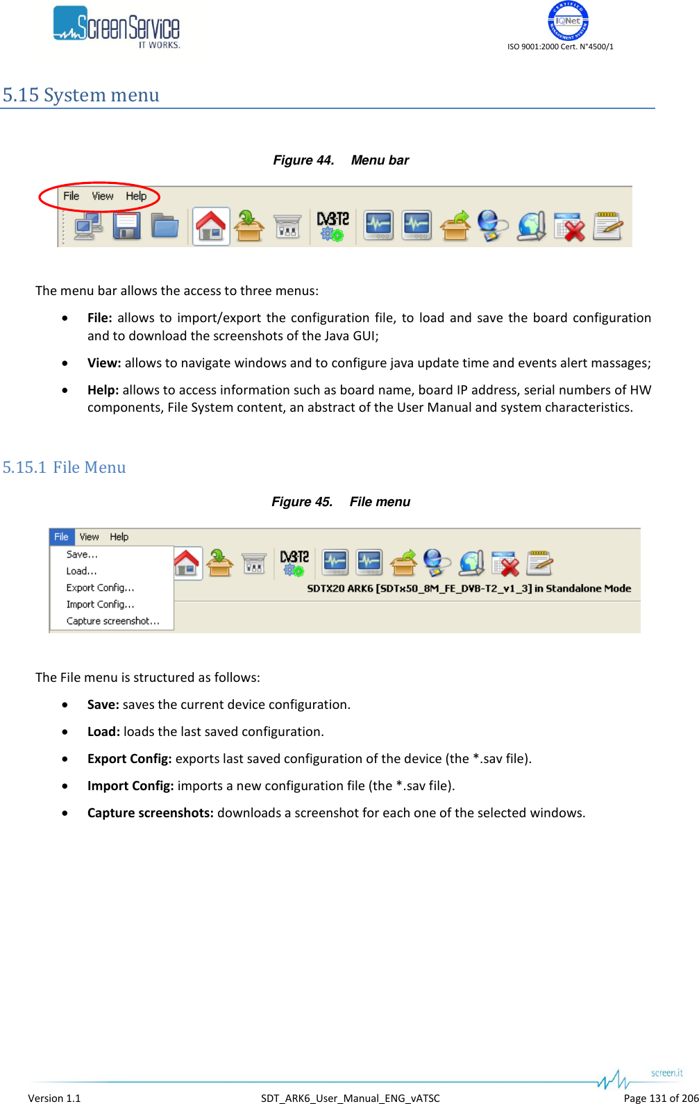    ISO 9001:2000 Cert. N°4500/1   Version 1.1  SDT_ARK6_User_Manual_ENG_vATSC  Page 131 of 206 5.15 System menu  Figure 44. Menu bar   The menu bar allows the access to three menus:  File:  allows  to  import/export  the  configuration  file,  to  load  and  save  the  board  configuration and to download the screenshots of the Java GUI;  View: allows to navigate windows and to configure java update time and events alert massages;  Help: allows to access information such as board name, board IP address, serial numbers of HW components, File System content, an abstract of the User Manual and system characteristics.  5.15.1 File Menu Figure 45. File menu   The File menu is structured as follows:  Save: saves the current device configuration.  Load: loads the last saved configuration.  Export Config: exports last saved configuration of the device (the *.sav file).  Import Config: imports a new configuration file (the *.sav file).  Capture screenshots: downloads a screenshot for each one of the selected windows.  